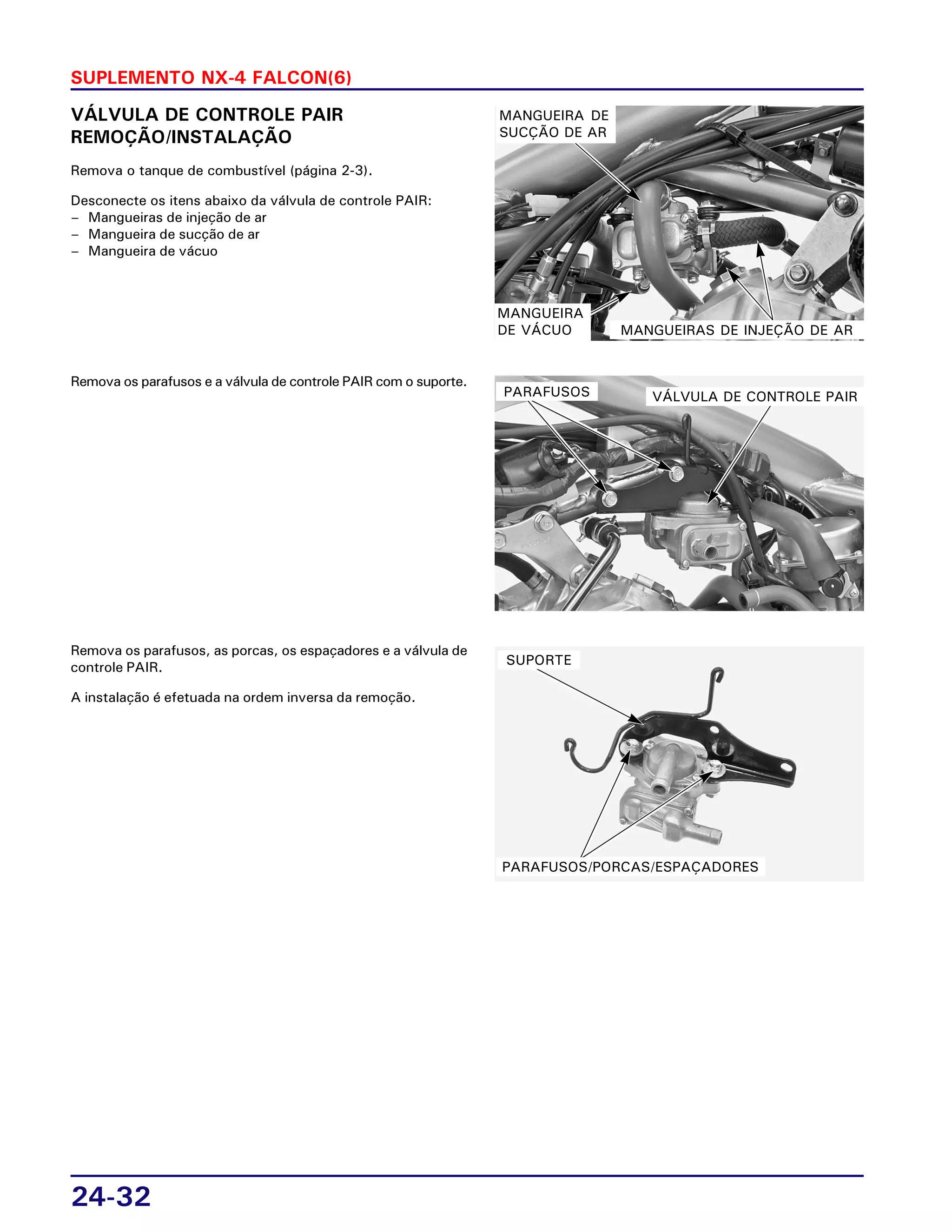 24-32
SUPLEMENTO NX-4 FALCON(6)
VÁLVULA DE CONTROLE PAIR
REMOÇÃO/INSTALAÇÃO
Remova o tanque de combustível (página 2-3).
Desconecte os itens abaixo da válvula de controle PAIR:
– Mangueiras de injeção de ar
– Mangueira de sucção de ar
– Mangueira de vácuo
Remova os parafusos e a válvula de controle PAIR com o suporte.
Remova os parafusos, as porcas, os espaçadores e a válvula de
controle PAIR.
A instalação é efetuada na ordem inversa da remoção.
MANGUEIRA DE
SUCÇÃO DE AR
MANGUEIRAS DE INJEÇÃO DE AR
MANGUEIRA
DE VÁCUO
VÁLVULA DE CONTROLE PAIRPARAFUSOS
PARAFUSOS/PORCAS/ESPAÇADORES
SUPORTE
 