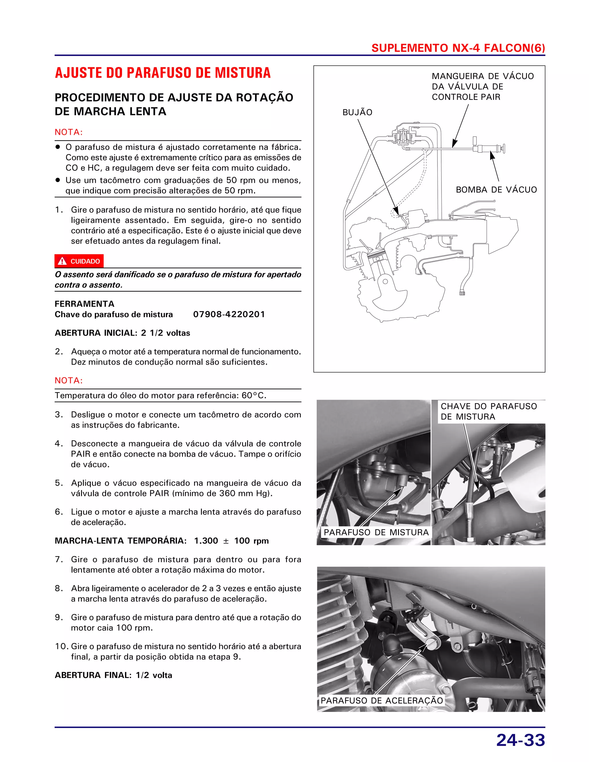 SUPLEMENTO NX-4 FALCON(6)
24-33
CUIDADO
AJUSTE DO PARAFUSO DE MISTURA
PROCEDIMENTO DE AJUSTE DA ROTAÇÃO
DE MARCHA LENTA
NOTA:
• O parafuso de mistura é ajustado corretamente na fábrica.
Como este ajuste é extremamente crítico para as emissões de
CO e HC, a regulagem deve ser feita com muito cuidado.
• Use um tacômetro com graduações de 50 rpm ou menos,
que indique com precisão alterações de 50 rpm.
1. Gire o parafuso de mistura no sentido horário, até que fique
ligeiramente assentado. Em seguida, gire-o no sentido
contrário até a especificação. Este é o ajuste inicial que deve
ser efetuado antes da regulagem final.
O assento será danificado se o parafuso de mistura for apertado
contra o assento.
FERRAMENTA
Chave do parafuso de mistura 07908-4220201
ABERTURA INICIAL: 2 1/2 voltas
2. Aqueça o motor até a temperatura normal de funcionamento.
Dez minutos de condução normal são suficientes.
NOTA:
Temperatura do óleo do motor para referência: 60°C.
3. Desligue o motor e conecte um tacômetro de acordo com
as instruções do fabricante.
4. Desconecte a mangueira de vácuo da válvula de controle
PAIR e então conecte na bomba de vácuo. Tampe o orifício
de vácuo.
5. Aplique o vácuo especificado na mangueira de vácuo da
válvula de controle PAIR (mínimo de 360 mm Hg).
6. Ligue o motor e ajuste a marcha lenta através do parafuso
de aceleração.
MARCHA-LENTA TEMPORÁRIA: 1.300 ± 100 rpm
7. Gire o parafuso de mistura para dentro ou para fora
lentamente até obter a rotação máxima do motor.
8. Abra ligeiramente o acelerador de 2 a 3 vezes e então ajuste
a marcha lenta através do parafuso de aceleração.
9. Gire o parafuso de mistura para dentro até que a rotação do
motor caia 100 rpm.
10. Gire o parafuso de mistura no sentido horário até a abertura
final, a partir da posição obtida na etapa 9.
ABERTURA FINAL: 1/2 volta
BUJÃO
BOMBA DE VÁCUO
MANGUEIRA DE VÁCUO
DA VÁLVULA DE
CONTROLE PAIR
CHAVE DO PARAFUSO
DE MISTURA
PARAFUSO DE MISTURA
PARAFUSO DE ACELERAÇÃO
 