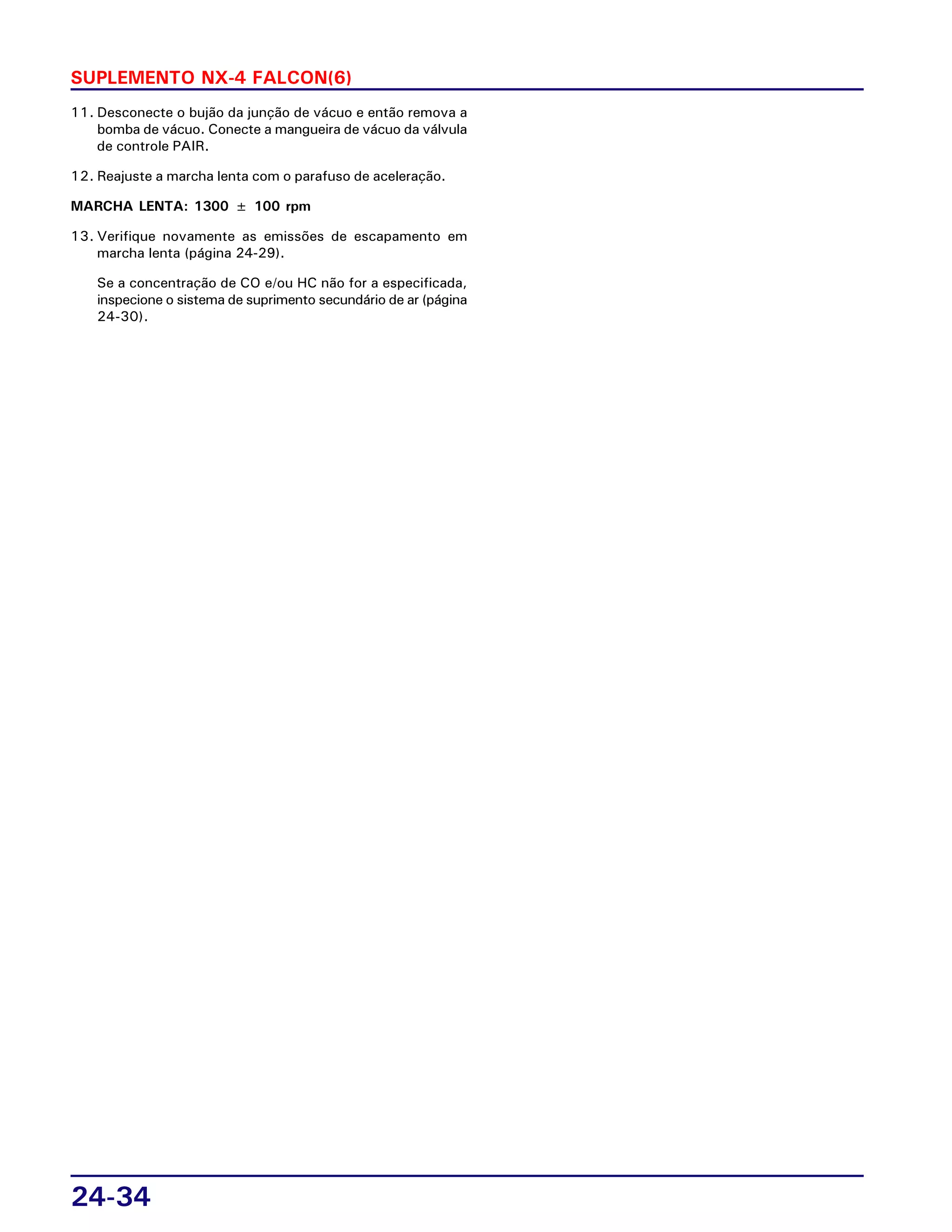 24-34
SUPLEMENTO NX-4 FALCON(6)
11. Desconecte o bujão da junção de vácuo e então remova a
bomba de vácuo. Conecte a mangueira de vácuo da válvula
de controle PAIR.
12. Reajuste a marcha lenta com o parafuso de aceleração.
MARCHA LENTA: 1300 ± 100 rpm
13. Verifique novamente as emissões de escapamento em
marcha lenta (página 24-29).
Se a concentração de CO e/ou HC não for a especificada,
inspecione o sistema de suprimento secundário de ar (página
24-30).
 