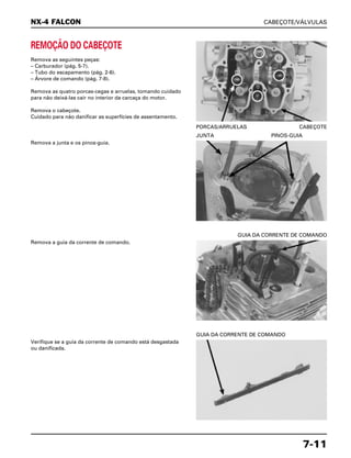 CABEÇOTE/VÁLVULAS
7-11
REMOÇÃO DO CABEÇOTE
Remova as seguintes peças:
– Carburador (pág. 5-7).
– Tubo do escapamento (pág. 2-6).
– Árvore de comando (pág. 7-8).
Remova as quatro porcas-cegas e arruelas, tomando cuidado
para não deixá-las cair no interior da carcaça do motor.
Remova o cabeçote.
Cuidado para não danificar as superfícies de assentamento.
PORCAS/ARRUELAS CABEÇOTE
Remova a guia da corrente de comando.
GUIA DA CORRENTE DE COMANDO
Verifique se a guia da corrente de comando está desgastada
ou danificada.
GUIA DA CORRENTE DE COMANDO
Remova a junta e os pinos-guia.
JUNTA PINOS-GUIA
NX-4 FALCON
 