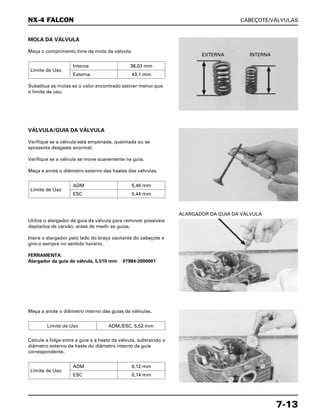 CABEÇOTE/VÁLVULAS
7-13
MOLA DA VÁLVULA
Meça o comprimento livre da mola da válvula.
Substitua as molas se o valor encontrado estiver menor que
o limite de uso.
Limite de Uso
Interna 36,03 mm
Externa 43,1 mm
Utilize o alargador da guia da válvula para remover possíveis
depósitos de carvão, antes de medir as guias.
Insira o alargador pelo lado do braço oscilante do cabeçote e
gire-o sempre no sentido horário.
FERRAMENTA:
Alargador da guia da válvula, 5,510 mm 07984-2000001
ALARGADOR DA GUIA DA VÁLVULA
Meça a anote o diâmetro interno das guias da válvulas.
Calcule a folga entre a guia e a haste da válvula, subtraindo o
diâmetro externo da haste do diâmetro interno da guia
correspondente.
Limite de Uso
ADM 0,12 mm
ESC 0,14 mm
Limite de Uso ADM./ESC. 5,52 mm
VÁLVULA/GUIA DA VÁLVULA
Verifique se a válvula está empenada, queimada ou se
apresenta desgaste anormal.
Verifique se a válvula se move suavemente na guia.
Meça e anote o diâmetro externo das hastes das válvulas.
Limite de Uso
ADM 5,46 mm
ESC 5,44 mm
NX-4 FALCON
EXTERNA INTERNA
 