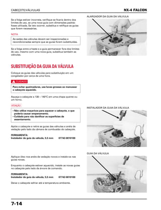 CABEÇOTE/VÁLVULAS
7-14
Se a folga estiver incorreta, verifique se ficaria dentro dos
limites de uso, se uma nova guia com dimensões padrão
fosse utilizada. Se isto ocorrer, substitua e retifique as guias
que forem necessárias.
NOTA
Se a folga entre a haste e a guia permanecer fora dos limites
de uso, mesmo com uma nova guia, substitua também as
válvulas.
As sedes das válvulas devem ser inspecionadas e
recondicionadas sempre que as guias forem substituídas.
ALARGADOR DA GUIA DA VÁLVULA
INSTALADOR DA GUIA DA VÁLVULA
Aplique óleo nos anéis de vedação novos e instale-os nas
guias novas.
Enquanto o cabeçote estiver aquecido, instale as novas guias
no cabeçote pelo lado da árvore de comando.
FERRAMENTA:
Instalador da guia da válvula, 5,5 mm 07742-0010100
Deixe o cabeçote esfriar até a temperatura ambiente.
GUIA DA VÁLVULA
SUBSTITUIÇÃO DA GUIA DA VÁLVULA
Coloque as guias das válvulas para substituição em um
congelador por cerca de uma hora.
c
Aqueça o cabeçote a 130 – 140°C em uma chapa quente ou
um forno.
a
Apóie o cabeçote e retire as guias das válvulas e anéis de
vedação pelo lado da câmara de combustão do cabeçote.
FERRAMENTA:
Instalador da guia da válvula, 5,5 mm 07742-0010100
• Não utilize maçaricos para aquecer o cabeçote, o que
poderia causar empenamento.
• Cuidado para não danificar as superfícies de
assentamento.
Para evitar queimaduras, use luvas grossas ao manusear
o cabeçote aquecido.
NX-4 FALCON
 
