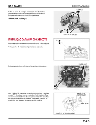 CABEÇOTE/VÁLVULAS
7-25
Cubra os anéis de vedação novos com óleo de motor e
instale-os nas ranhuras da tampa do orifício da válvula.
Instale e aperte a tampa do orifício da válvula.
TORQUE: 15 N.m (1,5 kg.m)
ANEL DE VEDAÇÃO
TAMPAS
Instale os dois pinos-guia e uma junta nova no cabeçote.
JUNTA
PINOS-GUIA
Gire a árvore de manivelas no sentido anti-horário e alinhe a
marca “T” do estator com a marca de referência do orifício
de sincronismo da tampa da carcaça do motor. Os ressaltos
do comando devem ficar voltados para baixo. A árvore de
manivelas não deve ser girada no sentido horário.
INSTALAÇÃO DA TAMPA DO CABEÇOTE
Limpe a superfície de assentamento da tampa e do cabeçote.
Coloque óleo de motor no alojamento do cabeçote.
NX-4 FALCON
NOVO
NOVA
ÓLEO
ÓLEO
MARCA DE
REFERÊNCIA
MARCA “T”
ORIFÍCIO DE SINCRONISMO
 