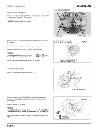 CABEÇOTE/VÁLVULAS
7-26
Instale a tampa no cabeçote.
Instale e aperte todos os parafusos da tampa do cabeçote na
seqüência cruzada em 2 ou 3 etapas.
TORQUE: 8 mm: 22 N.m (2,2 kg.m)
PARAFUSOS PARAFUSO, 8 mm
TAMPA DO CABEÇOTE
Acople o tubo de respiro.
Instale o tanque de combustível (pág. 2-3).
Aplique óleo nos anéis de vedação novos e instale-os na
tampa do orifício da árvore de manivelas e na tampa de
sincronismo.
Instale e aperte as tampas.
TORQUE:
Tampa do orifício de sincronismo 10 N.m (1,0 kg.m)
Tampa do orifício da árvore de manivelas 8 N.m (0,8 kg.m)
Após a instalação, ajuste o sistema do descompressor (pág.
3-13).
Instale o suporte superior do motor e os parafusos e porcas
de fixação.
Instale os parafusos e porcas de fixação superior do motor.
Aperte todas as porcas com o torque especificado.
TORQUE:
Porca do suporte superior do motor 26 N.m (2,6 kg.m)
Porca de fixação superior do motor 54 N.m (5,4 kg.m)
Instale o supressor de ruídos da vela de ignição.
NX-4 FALCON
PARAFUSOS/PORCAS DO
SUPORTE DE FIXAÇÃO PLACA
PARAFUSOS/PORCAS DE
FIXAÇÃO DO MOTOR
TUBO DE RESPIRO
TAMPAS
ANÉIS DE
VEDAÇÃO
NOVO
ÓLEO
 