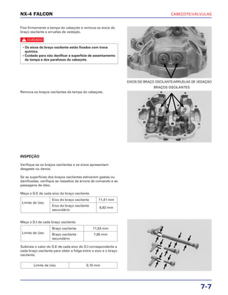 CABEÇOTE/VÁLVULAS
7-7
Fixe firmemente a tampa do cabeçote e remova os eixos do
braço oscilante e arruelas de vedação.
c
• Os eixos do braço oscilante estão fixados com trava
química.
• Cuidado para não danificar a superfície de assentamento
da tampa e dos parafusos do cabeçote.
EIXOS DO BRAÇO OSCILANTE/ARRUELAS DE VEDAÇÃO
INSPEÇÃO
Verifique se os braços oscilantes e os eixos apresentam
desgaste ou danos.
Se as superfícies dos braços oscilantes estiverem gastas ou
danificadas, verifique as ressaltos da árvore de comando e as
passagens de óleo.
Meça o D.E de cada eixo do braço oscilante.
Meça o D.I de cada braço oscilante.
Subtraia o valor do D.E de cada eixo do D.I correspondente a
cada braço oscilante para obter a folga entre o eixo e o braço
oscilante.
Limite de Uso 0,10 mm
Limite de Uso
Braço oscilante 11,53 mm
Braço oscilante 7,05 mm
secundário
Limite de Uso
Eixo do braço oscilante 11,41 mm
Eixo do braço oscilante
6,92 mm
secundário
Remova os braços oscilantes da tampa do cabeçote.
BRAÇOS OSCILANTES
NX-4 FALCON
 