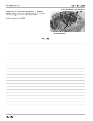 CILINDRO/PISTÃO
8-10
Insira a guia da corrente de comando entre o cilindro e a
carcaça. Instale firmemente a guia da corrente de comando
alinhando as guias com as ranhuras do cilindro.
Instale o cabeçote (pág. 7-20).
GUIAS/RANHURAS
GUIA DA CORRENTE DE COMANDO
NX-4 FALCON
NOTAS
 