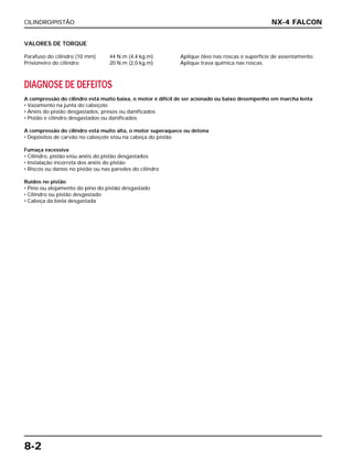 CILINDRO/PISTÃO
8-2
VALORES DE TORQUE
Parafuso do cilindro (10 mm) 44 N.m (4,4 kg.m) Aplique óleo nas roscas e superfície de assentamento.
Prisioneiro do cilindro 20 N.m (2,0 kg.m) Aplique trava química nas roscas.
DIAGNOSE DE DEFEITOS
A compressão do cilindro está muito baixa, o motor é difícil de ser acionado ou baixo desempenho em marcha lenta
• Vazamento na junta do cabeçote
• Anéis do pistão desgastados, presos ou danificados
• Pistão e cilindro desgastados ou danificados
A compressão do cilindro está muito alta, o motor superaquece ou detona
• Depósitos de carvão no cabeçote e/ou na cabeça do pistão
Fumaça excessiva
• Cilindro, pistão e/ou anéis do pistão desgastados
• Instalação incorreta dos anéis do pistão
• Riscos ou danos no pistão ou nas paredes do cilindro
Ruídos no pistão
• Pino ou alojamento do pino do pistão desgastado
• Cilindro ou pistão desgastado
• Cabeça da biela desgastada
NX-4 FALCON
 