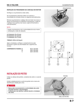 CILINDRO/PISTÃO
8-7
INSPEÇÃO DO PRISIONEIRO DA CARCAÇA DO MOTOR
Verifique se os prisioneiros estão soltos.
Se os prisioneiros estiverem soltos ou se houve a
necessidade da remoção efetue os seguintes procedimentos:
Remova os prisioneiros e aplique óleo de motor nas roscas e
aperte-os firmemente ou substitua os prisioneiros. Limpe-os
e aplique trava química nas roscas e aperte firmemente o
novo prisioneiro.
NOTA
A: Prisioneiro 10 x 92 mm
B: Prisioneiro 10 x 60 mm
C: Prisioneiro 10 x 73 mm
TORQUE: 20 N.m (2,0 kg.m)
Após a instalação, verifique o comprimento de cada
prisioneiro a partir da extremidade até a superfície da
carcaça.
COMPRIMENTO PADRÃO: A 81,5 ± 0,5 mm
B 49,5 ± 0,5 mm
C 62,5 ± 0,5 mm
Instale os prisioneiros com a extremidade da rosca menor
voltada para o lado do cabeçote.
PRISIONEIROS
INSTALAÇÃO DO PISTÃO
Limpe as cabeças dos pistões, canaletas dos anéis e a saia do
pistão.
Instale cuidadosamente os anéis do pistão com a marca de
identificação voltada para cima.
c
• Nunca abra excessivamente as extremidades dos anéis
do pistão durante a desmontagem.
• Cuidado para não danificar o pistão durante a instalação
dos anéis.
ANEL DO PISTÃO
PISTÃO
NX-4 FALCON
A
81,5±0,5mm
49,5±
0,5mm
62,5±
0,5mm
B C
 