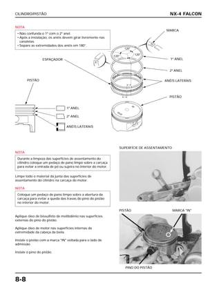 CILINDRO/PISTÃO
8-8
NOTA
• Não confunda o 1º com o 2º anel.
• Após a instalação, os anéis devem girar livremente nas
canaletas.
• Separe as extremidades dos anéis em 180°.
NOTA
Limpe todo o material da junta das superfícies de
assentamento do cilindro na carcaça do motor.
NOTA
Aplique óleo de bissulfeto de molibdênio nas superfícies
externas do pino do pistão.
Aplique óleo de motor nas superfícies internas da
extremidade da cabeça da biela.
Instale o pistão com a marca "IN" voltada para o lado de
admissão.
Instale o pino do pistão.
Coloque um pedaço de pano limpo sobre a abertura da
carcaça para evitar a queda das travas do pino do pistão
no interior do motor.
Durante a limpeza das superfícies de assentamento do
cilindro coloque um pedaço de pano limpo sobre a carcaça
para evitar a entrada de pó ou sujeira no interior do motor.
SUPERFÍCIE DE ASSENTAMENTO
PINO DO PISTÃO
PISTÃO MARCA "IN"
NX-4 FALCON
PISTÃO
1º ANEL
2º ANEL
ANÉIS LATERAIS
ESPAÇADOR
MARCA
1º ANEL
120°
120°
120°
2º ANEL
ANÉIS LATERAIS
PISTÃO
ÓleoMo
 