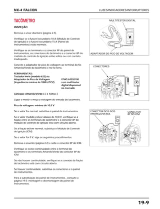 LUZES/INDICADORES/INTERRUPTORES
19-9
TACÔMETRO
INSPEÇÃO
Remova o visor dianteiro (página 2-5).
Verifique se o fusível secundário 10 A (Módulo de Controle
de Ignição) e o fusível secundário 15 A (Painel de
instrumentos) estão normais.
Verifique se os terminais e o conector 9P do painel de
instrumentos, os conectores do tacômetro e o conector 8P do
módulo de controle de ignição estão soltos ou com contato
inadequado.
Conecte o adaptador de pico de voltagem ao terminal do fio
Amarelo/Verde do tacômetro e no fio terra.
FERRAMENTAS:
Testador Imrie (modelo 625) ou
Adaptador de Pico de Voltagem 07HGJ-0020100
(Impedância mínima de 10MΩ/CCV) com multitester
digital disponível
no mercado
Conexão: Amarelo/Verde (+) e Terra (-)
Ligue o motor e meça a voltagem de entrada do tacômetro.
Pico de voltagem: mínima de 10,0 V
Se o valor for normal, substitua o painel de instrumentos.
Se o valor medido estiver abaixo de 10,0 V, verifique se a
fiação entre os terminais do tacômetro e o conector 8P do
módulo de controle de ignição está com circuito aberto.
Se a fiação estiver normal, substitua o Módulo de Controle
de Ignição (ICM).
Se o valor for 0 V, siga os seguintes procedimentos:
Remova o assento (página 2-2) e solte o conector 8P do ICM.
Verifique se existe continuidade entre o terminal do
tacômetro e os terminais Amarelo/Verde do conector 8P do
ICM.
Se não houver continuidade, verifique se a conexão da fiação
do tacômetro está com circuito aberto.
Se houver continuidade, substitua os conectores e o painel
de instrumentos.
Para a substituição do painel de instrumentos., consulte a
página 19-5; montagem e desmontagem do painel de
instrumentos.
NX-4 FALCON
MULTITESTER DIGITAL
ADAPTADOR DE PICO DE VOLTAGEM
CONECTORES
CONECTOR DOS FIOS
AMARELO/VERDE
CONECTOR
8P DO ICM
 