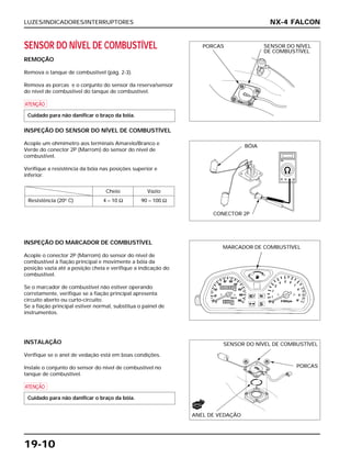 LUZES/INDICADORES/INTERRUPTORES
19-10
SENSOR DO NÍVEL DE COMBUSTÍVEL
REMOÇÃO
Remova o tanque de combustível (pág. 2-3).
Remova as porcas e o conjunto do sensor da reserva/sensor
do nível de combustível do tanque de combustível.
a
INSPEÇÃO DO SENSOR DO NÍVEL DE COMBUSTÍVEL
Acople um ohmímetro aos terminais Amarelo/Branco e
Verde do conector 2P (Marrom) do sensor do nível de
combustível.
Verifique a resistência da bóia nas posições superior e
inferior.
Cheio Vazio
Resistência (20o
C) 4 – 10 Ω 90 – 100 Ω
Cuidado para não danificar o braço da bóia.
INSPEÇÃO DO MARCADOR DE COMBUSTÍVEL
Acople o conector 2P (Marrom) do sensor do nível de
combustível à fiação principal e movimente a bóia da
posição vazia até a posição cheia e verifique a indicação do
combustível.
Se o marcador de combustível não estiver operando
corretamente, verifique se a fiação principal apresenta
circuito aberto ou curto-circuito.
Se a fiação principal estiver normal, substitua o painel de
instrumentos.
INSTALAÇÃO
Verifique se o anel de vedação está em boas condições.
Instale o conjunto do sensor do nível de combustível no
tanque de combustível.
a
Cuidado para não danificar o braço da bóia.
NX-4 FALCON
PORCAS SENSOR DO NÍVEL
DE COMBUSTÍVEL
BÓIA
CONECTOR 2P
MARCADOR DE COMBUSTÍVEL
SENSOR DO NÍVEL DE COMBUSTÍVEL
ANEL DE VEDAÇÃO
PORCAS
NOVO
 