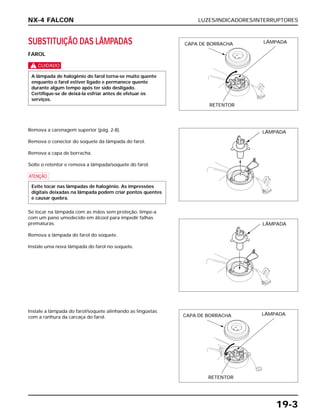 LUZES/INDICADORES/INTERRUPTORES
19-3
SUBSTITUIÇÃO DAS LÂMPADAS
FAROL
c
A lâmpada de halogênio do farol torna-se muito quente
enquanto o farol estiver ligado e permanece quente
durante algum tempo após ter sido desligado.
Certifique-se de deixá-la esfriar antes de efetuar os
serviços.
Instale a lâmpada do farol/soquete alinhando as lingüetas
com a ranhura da carcaça do farol.
Remova a carenagem superior (pág. 2-8).
Remova o conector do soquete da lâmpada do farol.
Remova a capa de borracha.
Solte o retentor e remova a lâmpada/soquete do farol.
a
Se tocar na lâmpada com as mãos sem proteção, limpe-a
com um pano umedecido em álcool para impedir falhas
prematuras.
Remova a lâmpada do farol do soquete.
Instale uma nova lâmpada do farol no soquete.
Evite tocar nas lâmpadas de halogênio. As impressões
digitais deixadas na lâmpada podem criar pontos quentes
e causar quebra.
NX-4 FALCON
CAPA DE BORRACHA LÂMPADA
RETENTOR
LÂMPADA
LÂMPADA
CAPA DE BORRACHA LÂMPADA
RETENTOR
 