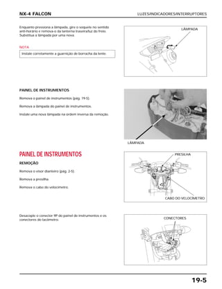LUZES/INDICADORES/INTERRUPTORES
19-5
Enquanto pressiona a lâmpada, gire o soquete no sentido
anti-horário e remova-o da lanterna traseira/luz do freio.
Substitua a lâmpada por uma nova.
NOTA
Instale corretamente a guarnição de borracha da lente.
PAINEL DE INSTRUMENTOS
REMOÇÃO
Remova o visor dianteiro (pág. 2-5).
Remova a presilha.
Remova o cabo do velocímetro.
Desacople o conector 9P do painel de instrumentos e os
conectores do tacômetro.
PAINEL DE INSTRUMENTOS
Remova o painel de instrumentos (pág. 19-5).
Remova a lâmpada do painel de instrumentos.
Instale uma nova lâmpada na ordem inversa da remoção.
LÂMPADA
NX-4 FALCON
LÂMPADA
PRESILHA
CABO DO VELOCÍMETRO
CONECTORES
 