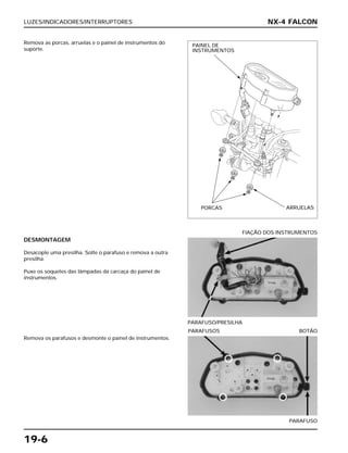 LUZES/INDICADORES/INTERRUPTORES
19-6
Remova as porcas, arruelas e o painel de instrumentos do
suporte.
DESMONTAGEM
Desacople uma presilha. Solte o parafuso e remova a outra
presilha.
Puxe os soquetes das lâmpadas da carcaça do painel de
instrumentos.
PARAFUSO/PRESILHA
FIAÇÃO DOS INSTRUMENTOS
Remova os parafusos e desmonte o painel de instrumentos.
PARAFUSO
PARAFUSOS BOTÃO
NX-4 FALCON
PAINEL DE
INSTRUMENTOS
PORCAS ARRUELAS
 