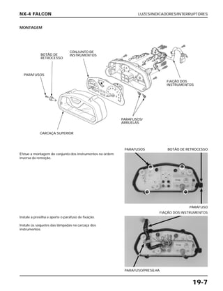 LUZES/INDICADORES/INTERRUPTORES
19-7
MONTAGEM
Efetue a montagem do conjunto dos instrumentos na ordem
inversa da remoção.
PARAFUSO
PARAFUSOS BOTÃO DE RETROCESSO
Instale a presilha e aperte o parafuso de fixação.
Instale os soquetes das lâmpadas na carcaça dos
instrumentos.
PARAFUSO/PRESILHA
FIAÇÃO DOS INSTRUMENTOS
NX-4 FALCON
PARAFUSOS
BOTÃO DE
RETROCESSO
CONJUNTO DE
INSTRUMENTOS
FIAÇÃO DOS
INSTRUMENTOS
PARAFUSOS/
ARRUELAS
CARCAÇA SUPERIOR
 