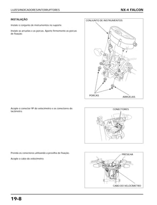 LUZES/INDICADORES/INTERRUPTORES
19-8
INSTALAÇÃO
Instale o conjunto de instrumentos no suporte.
Instale as arruelas e as porcas. Aperte firmemente as porcas
de fixação.
Acople o conector 9P do velocímetro e os conectores do
tacômetro.
Prenda os conectores utilizando a presilha de fixação.
Acople o cabo do velocímetro.
NX-4 FALCON
CONJUNTO DE INSTRUMENTOS
PORCAS
ARRUELAS
CONECTORES
PRESILHA
CABO DO VELOCÍMETRO
 