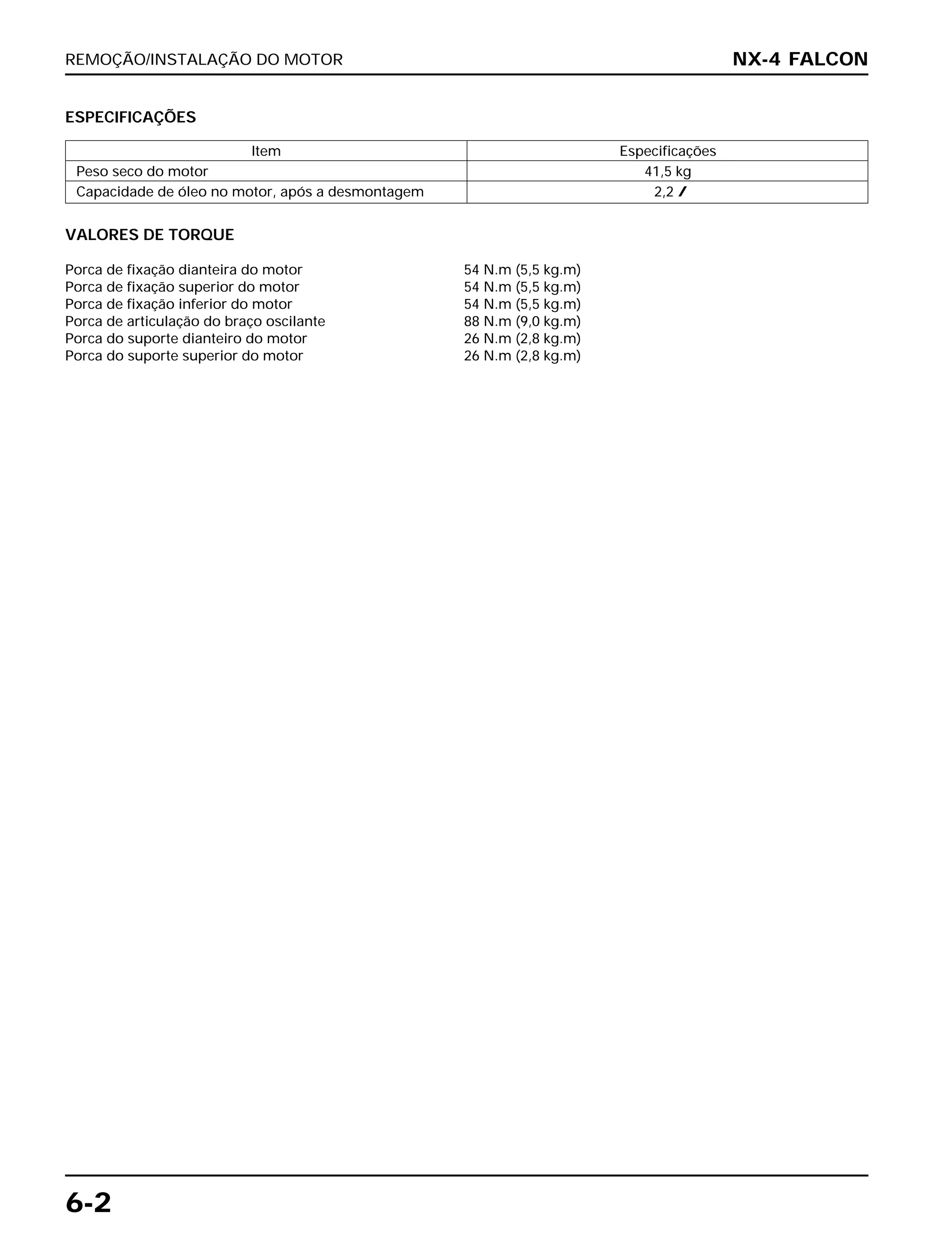 REMOÇÃO/INSTALAÇÃO DO MOTOR
6-2
VALORES DE TORQUE
Porca de fixação dianteira do motor 54 N.m (5,5 kg.m)
Porca de fixação superior do motor 54 N.m (5,5 kg.m)
Porca de fixação inferior do motor 54 N.m (5,5 kg.m)
Porca de articulação do braço oscilante 88 N.m (9,0 kg.m)
Porca do suporte dianteiro do motor 26 N.m (2,8 kg.m)
Porca do suporte superior do motor 26 N.m (2,8 kg.m)
NX-4 FALCON
ESPECIFICAÇÕES
Item Especificações
Peso seco do motor 41,5 kg
Capacidade de óleo no motor, após a desmontagem 2,2 l
 