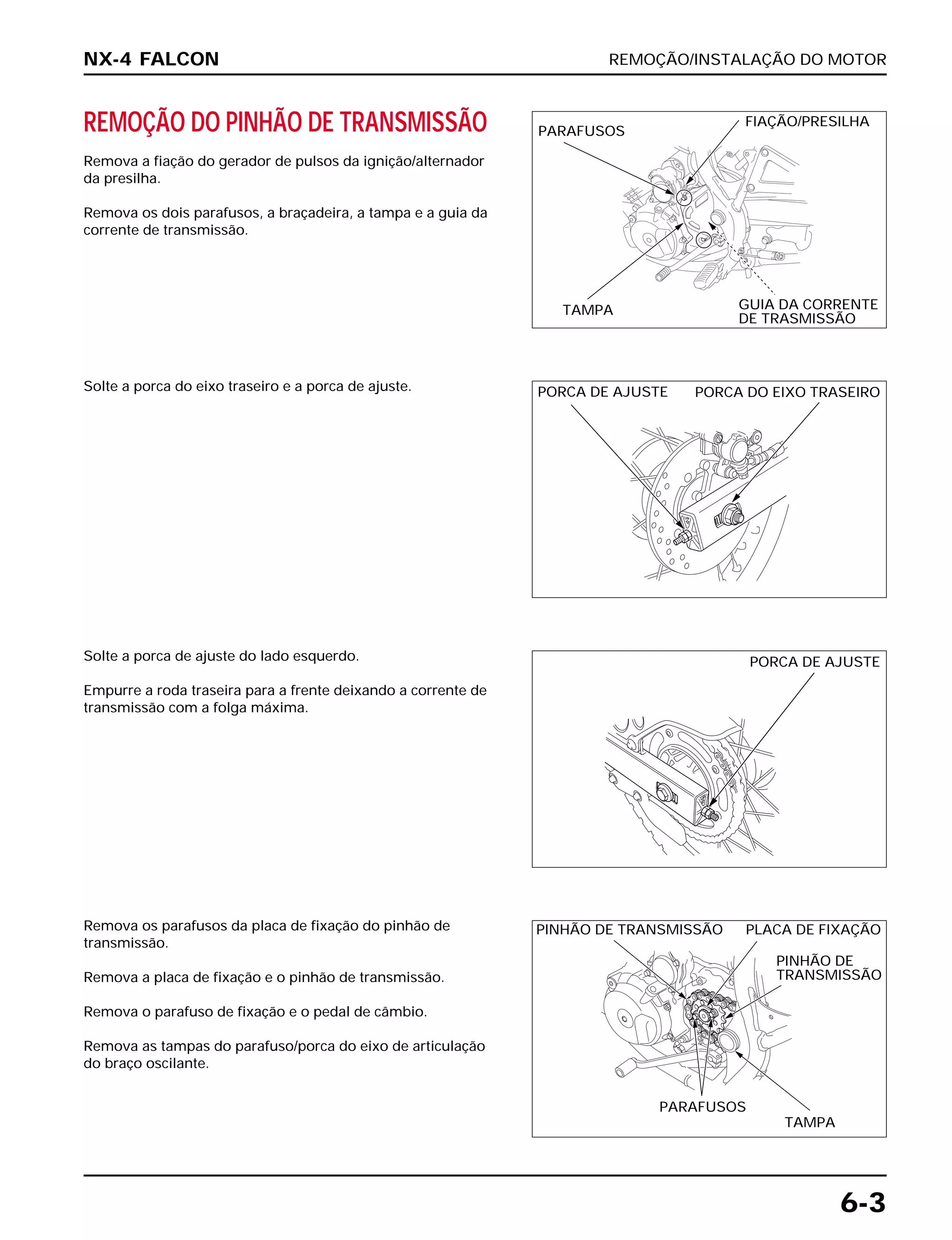 REMOÇÃO/INSTALAÇÃO DO MOTOR
6-3
REMOÇÃO DO PINHÃO DE TRANSMISSÃO
Remova a fiação do gerador de pulsos da ignição/alternador
da presilha.
Remova os dois parafusos, a braçadeira, a tampa e a guia da
corrente de transmissão.
Solte a porca de ajuste do lado esquerdo.
Empurre a roda traseira para a frente deixando a corrente de
transmissão com a folga máxima.
Remova os parafusos da placa de fixação do pinhão de
transmissão.
Remova a placa de fixação e o pinhão de transmissão.
Remova o parafuso de fixação e o pedal de câmbio.
Remova as tampas do parafuso/porca do eixo de articulação
do braço oscilante.
Solte a porca do eixo traseiro e a porca de ajuste.
NX-4 FALCON
PARAFUSOS
TAMPA
FIAÇÃO/PRESILHA
GUIA DA CORRENTE
DE TRASMISSÃO
PORCA DO EIXO TRASEIROPORCA DE AJUSTE
PORCA DE AJUSTE
PINHÃO DE TRANSMISSÃO PLACA DE FIXAÇÃO
PINHÃO DE
TRANSMISSÃO
PARAFUSOS
TAMPA
 