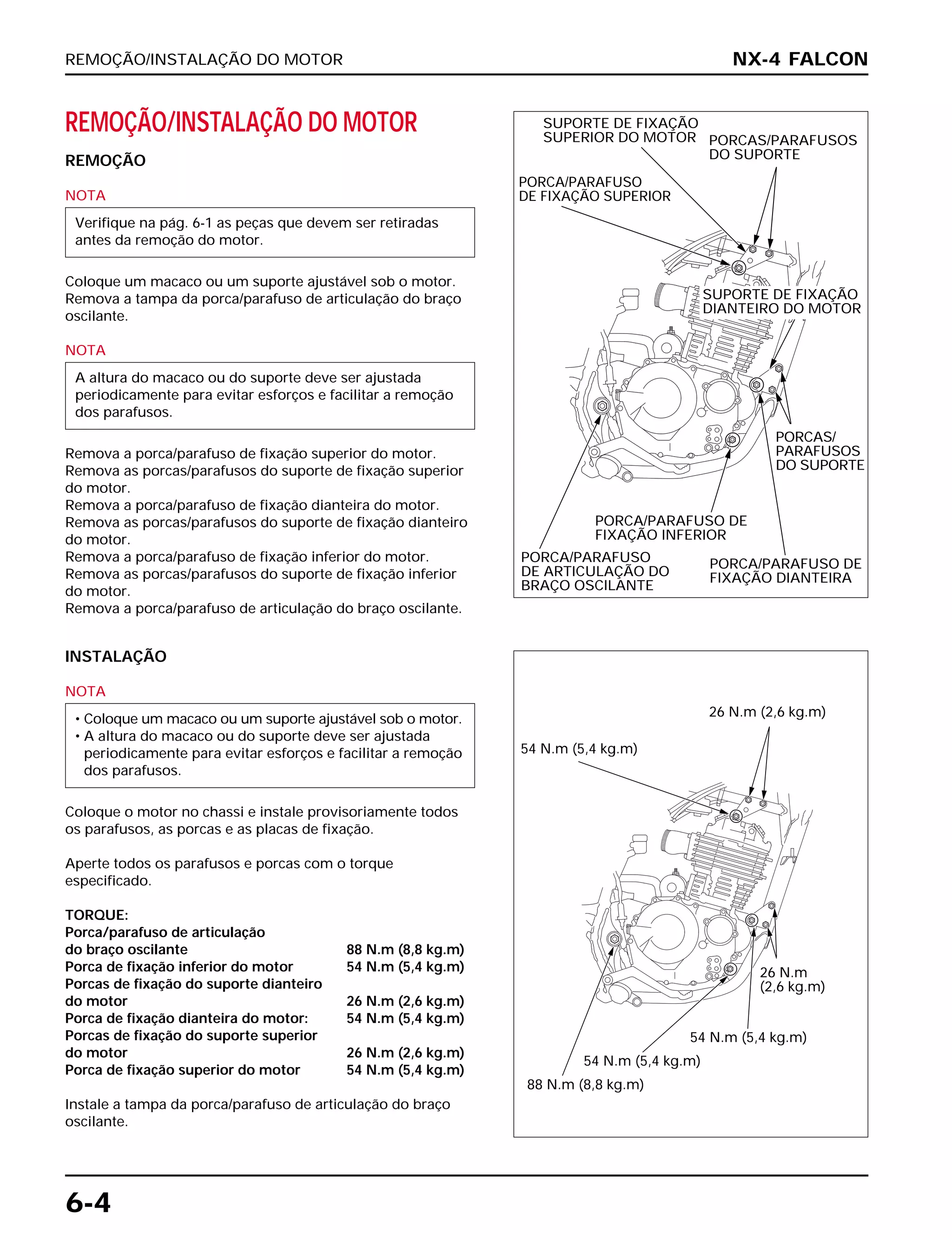 REMOÇÃO/INSTALAÇÃO DO MOTOR
6-4
REMOÇÃO/INSTALAÇÃO DO MOTOR
REMOÇÃO
NOTA
Coloque um macaco ou um suporte ajustável sob o motor.
Remova a tampa da porca/parafuso de articulação do braço
oscilante.
NOTA
Remova a porca/parafuso de fixação superior do motor.
Remova as porcas/parafusos do suporte de fixação superior
do motor.
Remova a porca/parafuso de fixação dianteira do motor.
Remova as porcas/parafusos do suporte de fixação dianteiro
do motor.
Remova a porca/parafuso de fixação inferior do motor.
Remova as porcas/parafusos do suporte de fixação inferior
do motor.
Remova a porca/parafuso de articulação do braço oscilante.
A altura do macaco ou do suporte deve ser ajustada
periodicamente para evitar esforços e facilitar a remoção
dos parafusos.
Verifique na pág. 6-1 as peças que devem ser retiradas
antes da remoção do motor.
INSTALAÇÃO
NOTA
Coloque o motor no chassi e instale provisoriamente todos
os parafusos, as porcas e as placas de fixação.
Aperte todos os parafusos e porcas com o torque
especificado.
TORQUE:
Porca/parafuso de articulação
do braço oscilante 88 N.m (8,8 kg.m)
Porca de fixação inferior do motor 54 N.m (5,4 kg.m)
Porcas de fixação do suporte dianteiro
do motor 26 N.m (2,6 kg.m)
Porca de fixação dianteira do motor: 54 N.m (5,4 kg.m)
Porcas de fixação do suporte superior
do motor 26 N.m (2,6 kg.m)
Porca de fixação superior do motor 54 N.m (5,4 kg.m)
Instale a tampa da porca/parafuso de articulação do braço
oscilante.
• Coloque um macaco ou um suporte ajustável sob o motor.
• A altura do macaco ou do suporte deve ser ajustada
periodicamente para evitar esforços e facilitar a remoção
dos parafusos.
NX-4 FALCON
PORCA/PARAFUSO
DE FIXAÇÃO SUPERIOR
SUPORTE DE FIXAÇÃO
SUPERIOR DO MOTOR PORCAS/PARAFUSOS
DO SUPORTE
SUPORTE DE FIXAÇÃO
DIANTEIRO DO MOTOR
PORCAS/
PARAFUSOS
DO SUPORTE
PORCA/PARAFUSO
DE ARTICULAÇÃO DO
BRAÇO OSCILANTE
PORCA/PARAFUSO DE
FIXAÇÃO INFERIOR
PORCA/PARAFUSO DE
FIXAÇÃO DIANTEIRA
54 N.m (5,4 kg.m)
26 N.m (2,6 kg.m)
26 N.m
(2,6 kg.m)
54 N.m (5,4 kg.m)
54 N.m (5,4 kg.m)
88 N.m (8,8 kg.m)
 