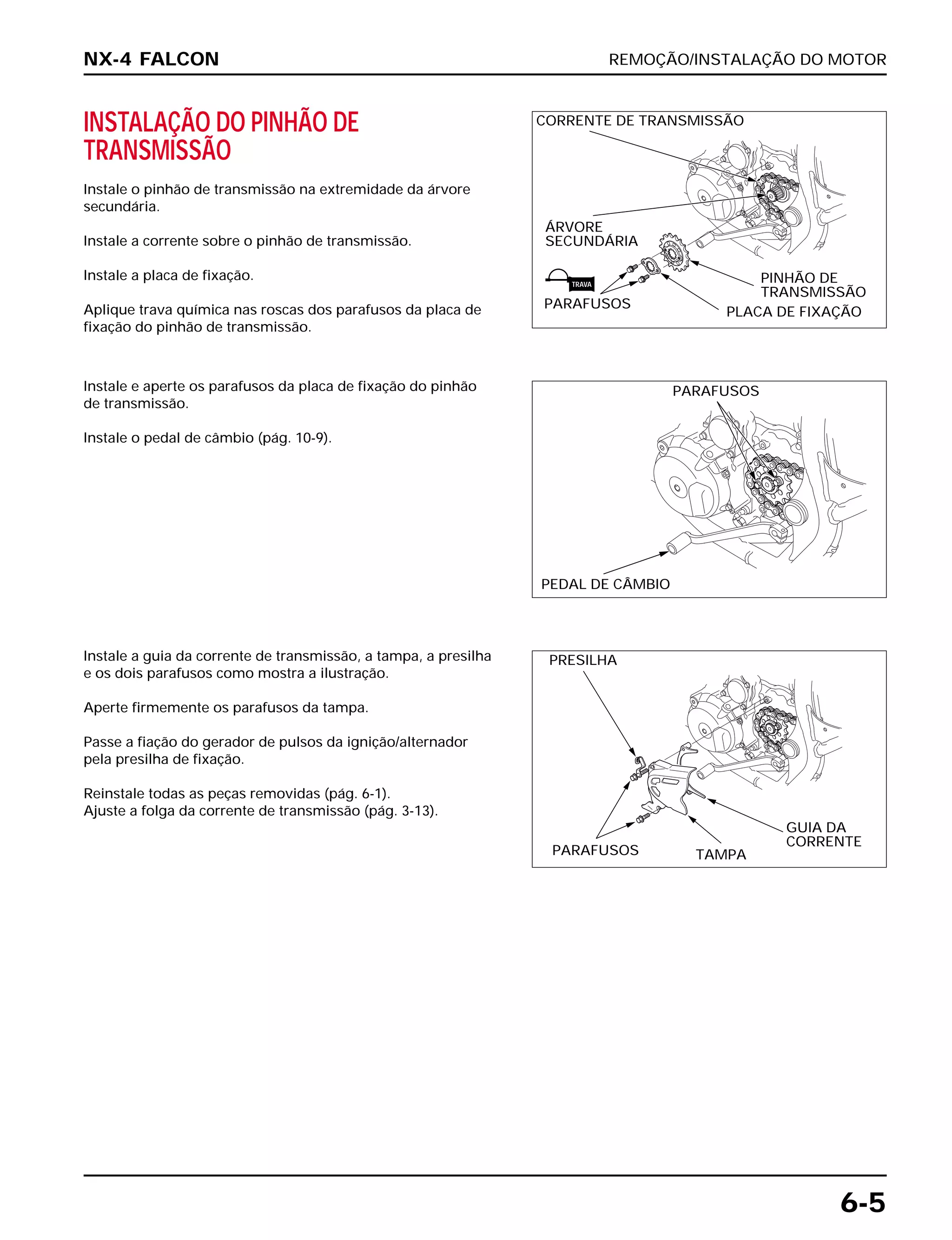 REMOÇÃO/INSTALAÇÃO DO MOTOR
6-5
INSTALAÇÃO DO PINHÃO DE
TRANSMISSÃO
Instale o pinhão de transmissão na extremidade da árvore
secundária.
Instale a corrente sobre o pinhão de transmissão.
Instale a placa de fixação.
Aplique trava química nas roscas dos parafusos da placa de
fixação do pinhão de transmissão.
Instale a guia da corrente de transmissão, a tampa, a presilha
e os dois parafusos como mostra a ilustração.
Aperte firmemente os parafusos da tampa.
Passe a fiação do gerador de pulsos da ignição/alternador
pela presilha de fixação.
Reinstale todas as peças removidas (pág. 6-1).
Ajuste a folga da corrente de transmissão (pág. 3-13).
Instale e aperte os parafusos da placa de fixação do pinhão
de transmissão.
Instale o pedal de câmbio (pág. 10-9).
NX-4 FALCON
CORRENTE DE TRANSMISSÃO
ÁRVORE
SECUNDÁRIA
PINHÃO DE
TRANSMISSÃO
PLACA DE FIXAÇÃO
PARAFUSOS
PARAFUSOS
PEDAL DE CÂMBIO
PRESILHA
PARAFUSOS TAMPA
GUIA DA
CORRENTE
TRAVA
 
