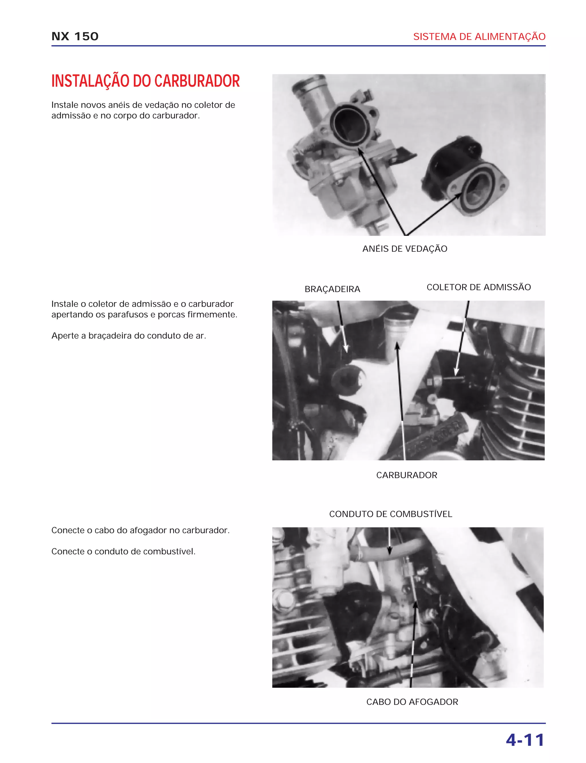 SISTEMA DE ALIMENTAÇÃO
4-11
NX 150
INSTALAÇÃO DO CARBURADOR
Instale novos anéis de vedação no coletor de
admissão e no corpo do carburador.
ANÉIS DE VEDAÇÃO
Instale o coletor de admissão e o carburador
apertando os parafusos e porcas firmemente.
Aperte a braçadeira do conduto de ar.
CARBURADOR
BRAÇADEIRA COLETOR DE ADMISSÃO
Conecte o cabo do afogador no carburador.
Conecte o conduto de combustível.
CABO DO AFOGADOR
CONDUTO DE COMBUSTÍVEL
 