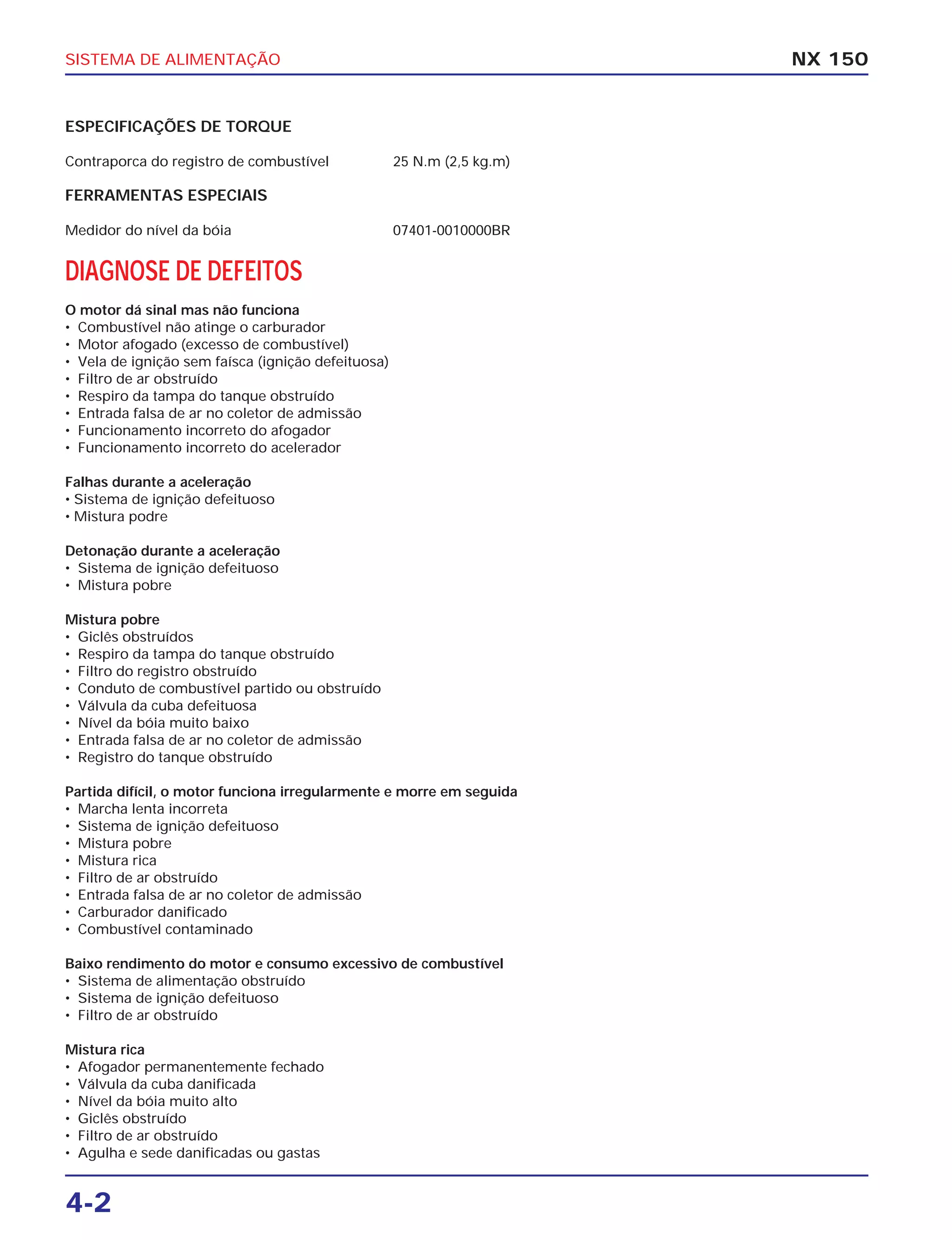 SISTEMA DE ALIMENTAÇÃO
4-2
ESPECIFICAÇÕES DE TORQUE
Contraporca do registro de combustível 25 N.m (2,5 kg.m)
FERRAMENTAS ESPECIAIS
Medidor do nível da bóia 07401-0010000BR
DIAGNOSE DE DEFEITOS
O motor dá sinal mas não funciona
• Combustível não atinge o carburador
• Motor afogado (excesso de combustível)
• Vela de ignição sem faísca (ignição defeituosa)
• Filtro de ar obstruído
• Respiro da tampa do tanque obstruído
• Entrada falsa de ar no coletor de admissão
• Funcionamento incorreto do afogador
• Funcionamento incorreto do acelerador
Falhas durante a aceleração
• Sistema de ignição defeituoso
• Mistura podre
Detonação durante a aceleração
• Sistema de ignição defeituoso
• Mistura pobre
Mistura pobre
• Giclês obstruídos
• Respiro da tampa do tanque obstruído
• Filtro do registro obstruído
• Conduto de combustível partido ou obstruído
• Válvula da cuba defeituosa
• Nível da bóia muito baixo
• Entrada falsa de ar no coletor de admissão
• Registro do tanque obstruído
Partida difícil, o motor funciona irregularmente e morre em seguida
• Marcha lenta incorreta
• Sistema de ignição defeituoso
• Mistura pobre
• Mistura rica
• Filtro de ar obstruído
• Entrada falsa de ar no coletor de admissão
• Carburador danificado
• Combustível contaminado
Baixo rendimento do motor e consumo excessivo de combustível
• Sistema de alimentação obstruído
• Sistema de ignição defeituoso
• Filtro de ar obstruído
Mistura rica
• Afogador permanentemente fechado
• Válvula da cuba danificada
• Nível da bóia muito alto
• Giclês obstruído
• Filtro de ar obstruído
• Agulha e sede danificadas ou gastas
NX 150
 