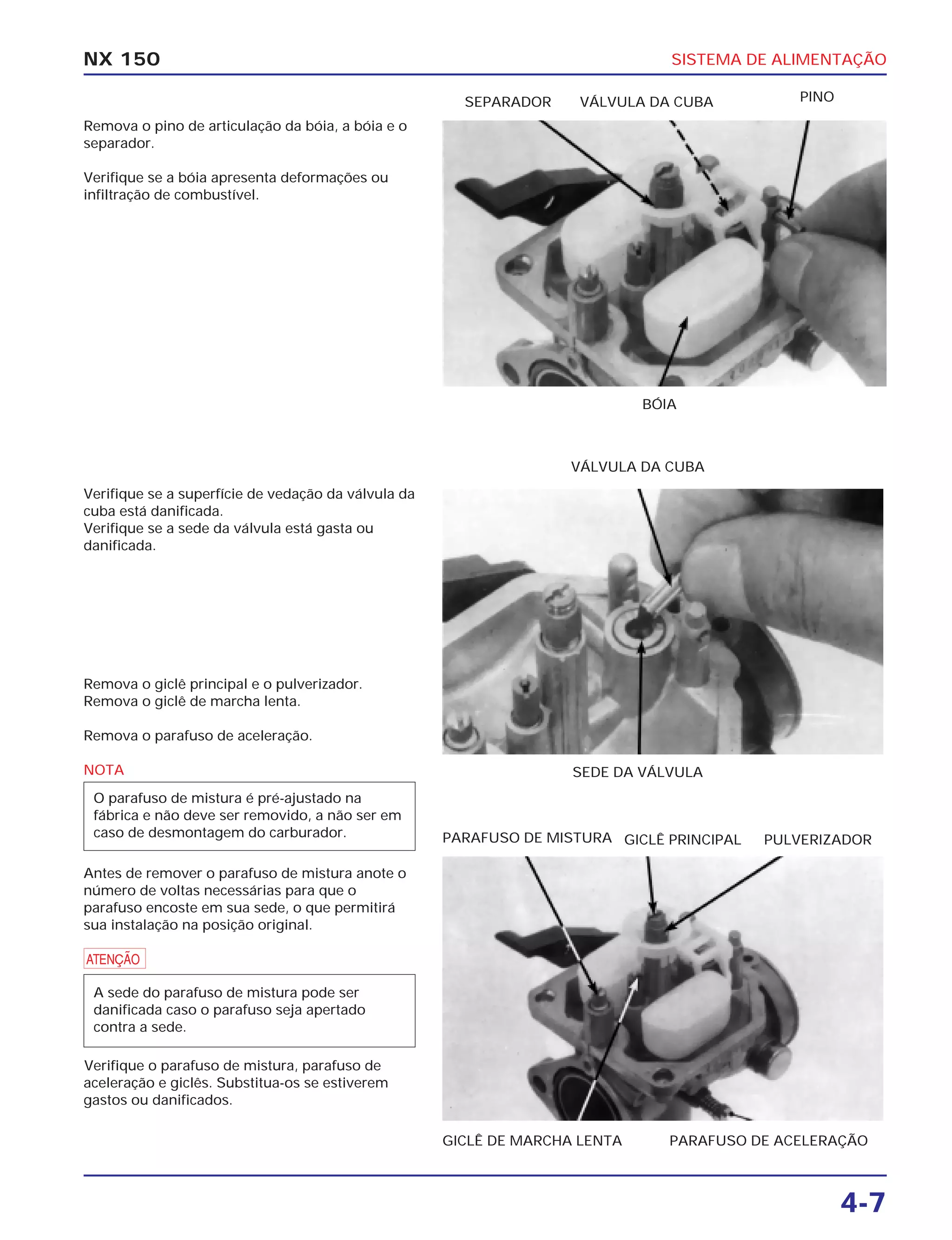 SISTEMA DE ALIMENTAÇÃO
4-7
NX 150
Remova o pino de articulação da bóia, a bóia e o
separador.
Verifique se a bóia apresenta deformações ou
infiltração de combustível.
BÓIA
SEPARADOR VÁLVULA DA CUBA PINO
Verifique se a superfície de vedação da válvula da
cuba está danificada.
Verifique se a sede da válvula está gasta ou
danificada.
SEDE DA VÁLVULA
VÁLVULA DA CUBA
Remova o giclê principal e o pulverizador.
Remova o giclê de marcha lenta.
Remova o parafuso de aceleração.
NOTA
Antes de remover o parafuso de mistura anote o
número de voltas necessárias para que o
parafuso encoste em sua sede, o que permitirá
sua instalação na posição original.
a
Verifique o parafuso de mistura, parafuso de
aceleração e giclês. Substitua-os se estiverem
gastos ou danificados.
A sede do parafuso de mistura pode ser
danificada caso o parafuso seja apertado
contra a sede.
O parafuso de mistura é pré-ajustado na
fábrica e não deve ser removido, a não ser em
caso de desmontagem do carburador.
GICLÊ DE MARCHA LENTA PARAFUSO DE ACELERAÇÃO
PARAFUSO DE MISTURA GICLÊ PRINCIPAL PULVERIZADOR
 