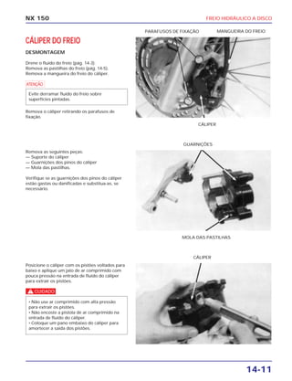 FREIO HIDRÁULICO A DISCO
14-11
NX 150
CÁLIPER DO FREIO
DESMONTAGEM
Drene o fluído do freio (pág. 14-3).
Remova as pastilhas do freio (pág. 14-5).
Remova a mangueira do freio do cáliper.
a
Remova o cáliper retirando os parafusos de
fixação.
Evite derramar fluído do freio sobre
superfícies pintadas.
CÁLIPER
PARAFUSOS DE FIXAÇÃO MANGUEIRA DO FREIO
Remova as seguintes peças:
— Suporte do cáliper
— Guarnições dos pinos do cáliper
— Mola das pastilhas.
Verifique se as guarnições dos pinos do cáliper
estão gastas ou danificadas e substitua-as, se
necessário.
MOLA DAS PASTILHAS
GUARNIÇÕES
Posicione o cáliper com os pistões voltados para
baixo e aplique um jato de ar comprimido com
pouca pressão na entrada de fluído do cáliper
para extrair os pistões.
c
• Não use ar comprimido com alta pressão
para extrair os pistões.
• Não encoste a pistola de ar comprimido na
entrada de fluído do cáliper.
• Coloque um pano embaixo do cáliper para
amortecer a saída dos pistões.
CÁLIPER
 