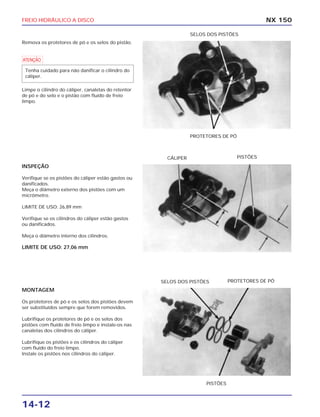 FREIO HIDRÁULICO A DISCO
14-12
Remova os protetores de pó e os selos do pistão.
a
Limpe o cilindro do cáliper, canaletas do retentor
de pó e do selo e o pistão com fluído de freio
limpo.
Tenha cuidado para não danificar o cilindro do
cáliper.
NX 150
PROTETORES DE PÓ
SELOS DOS PISTÕES
INSPEÇÃO
Verifique se os pistões do cáliper estão gastos ou
danificados.
Meça o diâmetro externo dos pistões com um
micrômetro.
LIMITE DE USO: 26,89 mm
Verifique se os cilindros do cáliper estão gastos
ou danificados.
Meça o diâmetro interno dos cilindros.
LIMITE DE USO: 27,06 mm
CÁLIPER PISTÕES
MONTAGEM
Os protetores de pó e os selos dos pistões devem
ser substituídos sempre que forem removidos.
Lubrifique os protetores de pó e os selos dos
pistões com fluído de freio limpo e instale-os nas
canaletas dos cilindros do cáliper.
Lubrifique os pistões e os cilindros do cáliper
com fluído do freio limpo.
Instale os pistões nos cilindros do cáliper.
PISTÕES
SELOS DOS PISTÕES PROTETORES DE PÓ
 