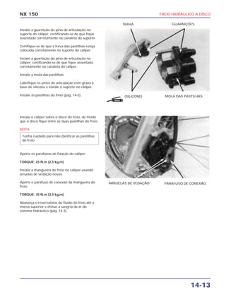 FREIO HIDRÁULICO A DISCO
14-13
NX 150
Instale a guarnição do pino de articulação no
suporte do cáliper, certificando-se de que fique
assentada corretamente na canaleta do suporte.
Certifique-se de que a trava das pastilhas esteja
colocada corretamente no suporte do cáliper.
Instale a guarnição do pino de articulação no
cáliper, certificando-se de que fique assentada
corretamente na canaleta do cáliper.
Instale a mola das pastilhas.
Lubrifique os pinos de articulação com graxa à
base de silicone e instale o suporte no cáliper.
Instale as pastilhas do freio (pág. 14-5). (SILICONE) MOLA DAS PASTILHAS
TRAVA GUARNIÇÕES
Instale o cáliper sobre o disco do freio, de modo
que o disco fique entre as duas pastilhas do freio.
NOTA
Aperte os parafusos de fixação do cáliper.
TORQUE: 25 N.m (2,5 kg.m)
Instale a mangueira do freio no cáliper usando
arruelas de vedação novas.
Aperte o parafuso de conexão da mangueira do
freio.
TORQUE: 35 N.m (3,5 kg.m)
Abasteça o reservatório do fluído do freio até a
marca superior e efetue a sangria de ar do
sistema hidráulico (pág. 14-3).
Tenha cuidado para não danificar as pastilhas
do freio.
ARRUELAS DE VEDAÇÃO PARAFUSO DE CONEXÃO
GRAXA
 