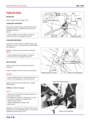 FREIO HIDRÁULICO A DISCO
14-14
TUBO DO FREIO
REMOÇÃO
Drene o fluído do freio (pág. 14-3).
CONEXÃO SUPERIOR
Desconecte o tubo do freio soltando a porca da
conexão no tubo e mantendo fixa a porca da
mangueira do freio.
NOTA
CONEXÃO INFERIOR
Desconecte o tubo do freio soltando a porca da
conexão no tubo e mantendo fixa a extremidade
da mangueira.
Remova o tubo do freio da coluna de direção.
NOTA
INSTALAÇÃO
Instale o tubo do freio na ordem inversa da
remoção.
Limpe e aplique óleo nas roscas das conexões.
a
Aperte as porcas das conexões com o torque
especificado.
TORQUE: 14 N.m (1,4 kg.m)
NOTA
Abasteça o reservatório do cilindro mestre com o
fluído de freio recomendado (pág. 14-1) e efetue a
sangria do sistema (pág. 14-4).
• Não torça o tubo de óleo quando apertar as
porcas das conexões.
• Certifique-se de que as mangueiras e o tubo
do freio não estejam em contato com
nenhuma peça móvel.
• Após a instalação verifique se há
vazamentos.
Tenha cuidado para que o óleo não penetre no
interior das mangueiras e do tubo do freio.
Tenha cuidado para não dobrar o tubo do
freio nem torcer a mangueira do freio.
Tenha cuidado para não dobrar o tubo do
freio nem torcer a mangueira do freio.
NX 150
PORCA DA CONEXÃO
PORCA DA MANGUEIRA
PORCA DA MANGUEIRA
(FIXAR)
TUBO DO FREIO
PORCA DA
CONEXÃO
MANGUEIRA DO FREIO PORCA DA CONEXÃO
ÓLEO
 