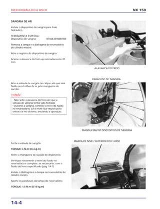 FREIO HIDRÁULICO A DISCO
14-4
SANGRIA DE AR
Instale o dispositivo de sangria para freio
hidráulico.
FERRAMENTA ESPECIAL:
Dispositivo de sangria: 07468-0010001BR
Remova a tampa e o diafragma do reservatório
do cilindro mestre.
Abra o registro do dispositivo de sangria.
Acione a alavanca do freio aproximadamente 20
mm.
NX 150
ALAVANCA DO FREIO
Abra a válvula de sangria do cáliper até que saia
fluído sem bolhas de ar pela mangueira de
sucção.
a
• Não solte a alavanca do freio até que a
válvula de sangria tenha sido fechada.
• Durante a sangria, controle o nível do fluído
no reservatório. Se o nível ficar muito baixo
entrará ar no sistema, anulando a operação.
MANGUEIRA DO DISPOSITIVO DE SANGRIA
PARAFUSO DE SANGRIA
Feche a válvula de sangria.
TORQUE: 6 N.m (0,6 kg.m)
Retire a mangueira de sucção do dispositivo.
Verifique novamente o nível do fluído no
reservatório e complete, se necessário, com o
fluído do freio especificado (pág. 14-1).
Instale o diafragma e a tampa no reservatório do
cilindro mestre.
Aperte os parafusos da tampa do reservatório.
TORQUE: 1,5 N.m (0,15 kg.m)
MARCA DE NÍVEL SUPERIOR DO FLUÍDO
 