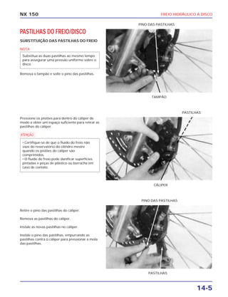 FREIO HIDRÁULICO A DISCO
14-5
NX 150
PASTILHAS DO FREIO/DISCO
SUBSTITUÍÇÃO DAS PASTILHAS DO FREIO
NOTA
Remova o tampão e solte o pino das pastilhas.
Substitua as duas pastilhas ao mesmo tempo
para assegurar uma pressão uniforme sobre o
disco.
TAMPÃO
PINO DAS PASTILHAS
Pressione os pistões para dentro do cáliper de
modo a obter um espaço suficiente para retirar as
pastilhas do cáliper.
a
• Certifique-se de que o fluído do freio não
vaze do reservatório do cilindro mestre
quando os pistões do cáliper são
comprimidos.
• O fluído do freio pode danificar superfícies
pintadas e peças de plástico ou borracha em
caso de contato.
CÁLIPER
PASTILHAS
Retire o pino das pastilhas do cáliper.
Remova as pastilhas do cáliper.
Instale as novas pastilhas no cáliper.
Instale o pino das pastilhas, empurrando as
pastilhas contra o cáliper para pressionar a mola
das pastilhas.
PASTILHAS
PINO DAS PASTILHAS
 