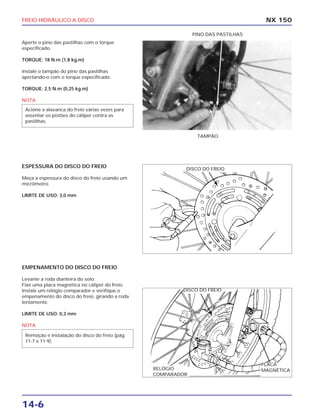 FREIO HIDRÁULICO A DISCO
14-6
Aperte o pino das pastilhas com o torque
especificado.
TORQUE: 18 N.m (1,8 kg.m)
Instale o tampão do pino das pastilhas
apertando-o com o torque especificado.
TORQUE: 2,5 N.m (0,25 kg.m)
NOTA
Acione a alavanca do freio várias vezes para
assentar os pistões do cáliper contra as
pastilhas.
NX 150
TAMPÃO
PINO DAS PASTILHAS
ESPESSURA DO DISCO DO FREIO
Meça a espessura do disco do freio usando um
micrômetro.
LIMITE DE USO: 3,0 mm
EMPENAMENTO DO DISCO DO FREIO
Levante a roda dianteira do solo.
Fixe uma placa magnética no cáliper do freio.
Instale um relógio comparador e verifique o
empenamento do disco do freio, girando a roda
lentamente.
LIMITE DE USO: 0,3 mm
NOTA
Remoção e instalação do disco do freio (pág.
11-7 e 11-9).
DISCO DO FREIO
DISCO DO FREIO
PLACA
MAGNÉTICARELÓGIO
COMPARADOR
 
