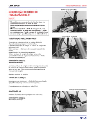 PARAFUSOS DA TAMPA
VÁLVULA DE SANGRIA
DISPOSITIVO DE SANGRIA
CBX200S FREIO HIDRÁULICO A DISCO
31-3
SUBSTITUIÇÃO DO FLUIDO DO
FREIO/SANGRIA DE AR
a
SUBSTITUIÇÃO DO FLUIDO DO FREIO
Conecte uma mangueira de ar no engate rápido do
dispositivo de sangria para freio hidráulico.
Conecte a mangueira de sucção na válvula de sangria do
cáliper do freio.
Retire a tampa e o diafragma do reservatório do cilindro
mestre.
Abra o registro do dispositivo de sangria.
Solte o parafuso de sangria do cáliper (uma volta
aproximadamente) até esgotar completamente o fluido
existente no reservatório.
FERRAMENTA ESPECIAL:
Dispositivo de sangria
Aperte o parafuso de sangria e retire a mangueira de sucção
do parafuso de sangria com o sistema em funcionamento
(evita-se com isso o derramamento do fluido alojado na
mangueira de sucção)
Aperte o parafuso da sangria.
TORQUE: 6 N.m (0,6 kg.m)
Abasteça o reservatório com o fluido do freio especificado
(pág. 31-1) até atingir a marca de nível superior.
Efetue a sangria de ar do sistema (pág. 31-4).
SANGRIA DE AR
Instale o dispositivo de sangria para freio hidráulico.
FERRAMENTA ESPECIAL:
Dispositivo de sangria
• Nunca deixe entrar contaminantes (poeira, água, etc)
dentro do reservatório do fluido do freio.
Limpe o reservatório externamente antes de retirar a
tampa.
• Manuseie com cuidado o fluido de freio, pois ele pode
danificar a pintura, as lentes dos instrumentos e a fiação
em caso do contato. Proteja o tanque de combustível com
um pano sempre que efetuar reparos no sistema de freio.
 