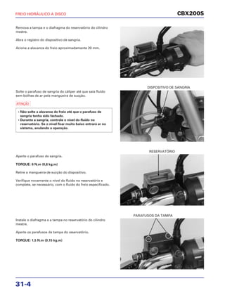 DISPOSITIVO DE SANGRIA
RESERVATÓRIO
PARAFUSOS DA TAMPA
CBX200S
31-4
Remova a tampa e o diafragma do reservatório do cilindro
mestre.
Abra o registro do dispositivo de sangria.
Acione a alavanca do freio aproximadamente 20 mm.
Solte o parafuso de sangria do cáliper até que saia fluido
sem bolhas de ar pela mangueira de sucção.
a
Aperte o parafuso de sangria.
TORQUE: 6 N.m (0,6 kg.m)
Retire a mangueira de sucção do dispositivo.
Verifique novamente o nível do fluido no reservatório e
complete, se necessário, com o fluido do freio especificado.
• Não solte a alavanca do freio até que o parafuso de
sangria tenha sido fechado.
• Durante a sangria, controle o nível do fluido no
reservatório. Se o nível ficar muito baixo entrará ar no
sistema, anulando a operação.
Instale o diafragma e a tampa no reservatório do cilindro
mestre.
Aperte os parafusos da tampa do reservatório.
TORQUE: 1,5 N.m (0,15 kg.m)
FREIO HIDRÁULICO A DISCO
 