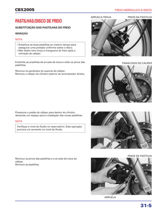 CBX200S FREIO HIDRÁULICO A DISCO
31-5
PASTILHAS/DISCO DE FREIO
SUBSTITUIÇÃO DAS PASTILHAS DO FREIO
REMOÇÃO
NOTA
Endireite as presilhas da arruela de trava e solte os pinos das
pastilhas.
Remova os parafusos do suporte do cáliper.
Remova o cáliper do cilindro externo do amortecedor direito.
• Substitua as duas pastilhas ao mesmo tempo para
assegurar uma pressão uniforme sobre o disco.
• Não dobre nem torça a mangueira do freio após a
remoção do cáliper.
Pressione o pistão do cáliper para dentro do cilindro,
deixando um espaço para a instalação das novas pastilhas.
NOTA
Verifique o nível do fluido no reservatório. Esta operação
provoca um aumento no nível do fluido.
Remova os pinos das pastilhas e a arruela de trava do
cáliper.
Remova as pastilhas.
ARRUELA-TRAVA PINOS DA PASTILHA
PARAFUSOS DO CÁLIPER
ARRUELA
PINOS DA PASTILHA
 