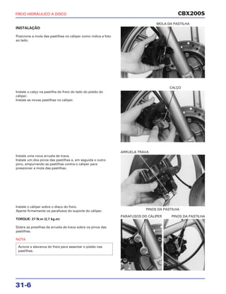 MOLA DA PASTILHA
CALÇO
PINOS DA PASTILHA
ARRUELA TRAVA
PARAFUSOS DO CÁLIPER PINOS DA PASTILHA
CBX200S
31-6
INSTALAÇÃO
Posicione a mola das pastilhas no cáliper como indica a foto
ao lado.
Instale uma nova arruela de trava.
Instale um dos pinos das pastilhas e, em seguida o outro
pino, empurrando as pastilhas contra o cáliper para
pressionar a mola das pastilhas.
Instale o calço na pastilha do freio do lado do pistão do
cáliper.
Instale as novas pastilhas no cáliper.
Instale o cáliper sobre o disco do freio.
Aperte firmemente os parafusos do suporte do cáliper.
TORQUE: 27 N.m (2,7 kg.m)
Dobre as presilhas da arruela de trava sobre os pinos das
pastilhas.
NOTA
Acione a alavanca do freio para assentar o pistão nas
pastilhas.
FREIO HIDRÁULICO A DISCO
 