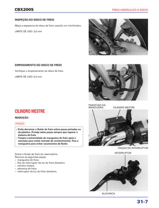 FIAÇÃO DO INTERRUPTOR
CILINDRO MESTRE
ALAVANCA
INTERRUPTOR
CBX200S FREIO HIDRÁULICO A DISCO
31-7
INSPEÇÃO DO DISCO DE FREIO
Meça a espessura do disco de freio usando um micrômetro.
LIMITE DE USO: 3,0 mm
EMPENAMENTO DO DISCO DE FREIO
Verifique o empenamento do disco de freio.
LIMITE DE USO: 0,3 mm
CILINDRO MESTRE
REMOÇÃO
a
• Evite derramar o fluido do freio sobre peças pintadas ou
de plástico. Proteja estas peças sempre que reparar o
sistema de freio.
• Tampe a extremidade da mangueira do freio após a
remoção para evitar entrada de contaminantes. Fixe a
mangueira para evitar vazamentos de fluido.
Drene o fluido de freio do reservatório.
Remova as seguintes peças:
– mangueira do freio.
– fios do interruptor da luz do freio dianteiro.
– cilindro mestre.
– alavanca do freio.
– interruptor da luz do freio dianteiro.
PARAFUSO DA
MANGUEIRA
 