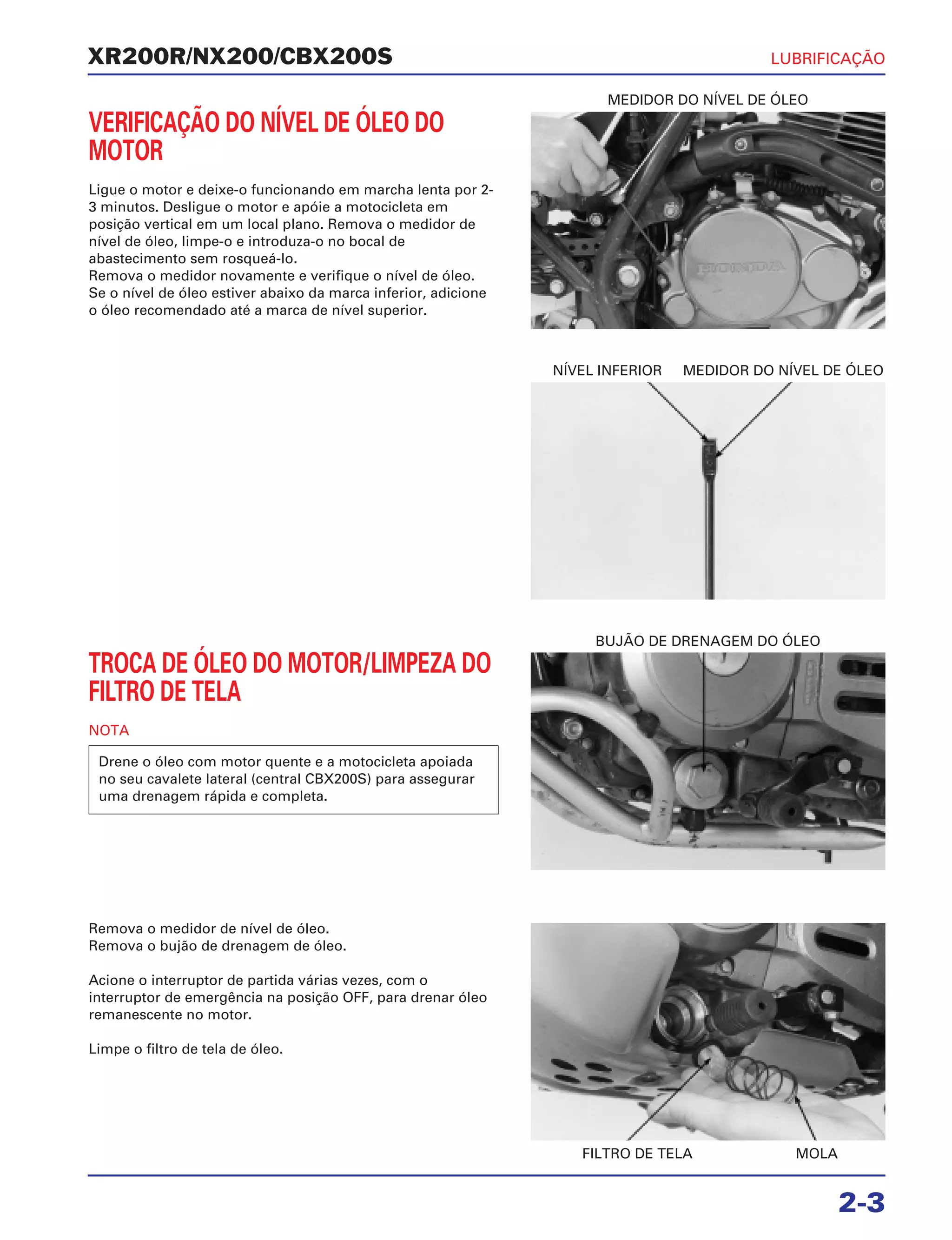 MEDIDOR DO NÍVEL DE ÓLEO
NÍVEL INFERIOR MEDIDOR DO NÍVEL DE ÓLEO
BUJÃO DE DRENAGEM DO ÓLEO
FILTRO DE TELA MOLA
VERIFICAÇÃO DO NÍVEL DE ÓLEO DO
MOTOR
Ligue o motor e deixe-o funcionando em marcha lenta por 2-
3 minutos. Desligue o motor e apóie a motocicleta em
posição vertical em um local plano. Remova o medidor de
nível de óleo, limpe-o e introduza-o no bocal de
abastecimento sem rosqueá-lo.
Remova o medidor novamente e verifique o nível de óleo.
Se o nível de óleo estiver abaixo da marca inferior, adicione
o óleo recomendado até a marca de nível superior.
XR200R/NX200/CBX200S
2-3
TROCA DE ÓLEO DO MOTOR/LIMPEZA DO
FILTRO DE TELA
NOTA
Drene o óleo com motor quente e a motocicleta apoiada
no seu cavalete lateral (central CBX200S) para assegurar
uma drenagem rápida e completa.
Remova o medidor de nível de óleo.
Remova o bujão de drenagem de óleo.
Acione o interruptor de partida várias vezes, com o
interruptor de emergência na posição OFF, para drenar óleo
remanescente no motor.
Limpe o filtro de tela de óleo.
LUBRIFICAÇÃO
 