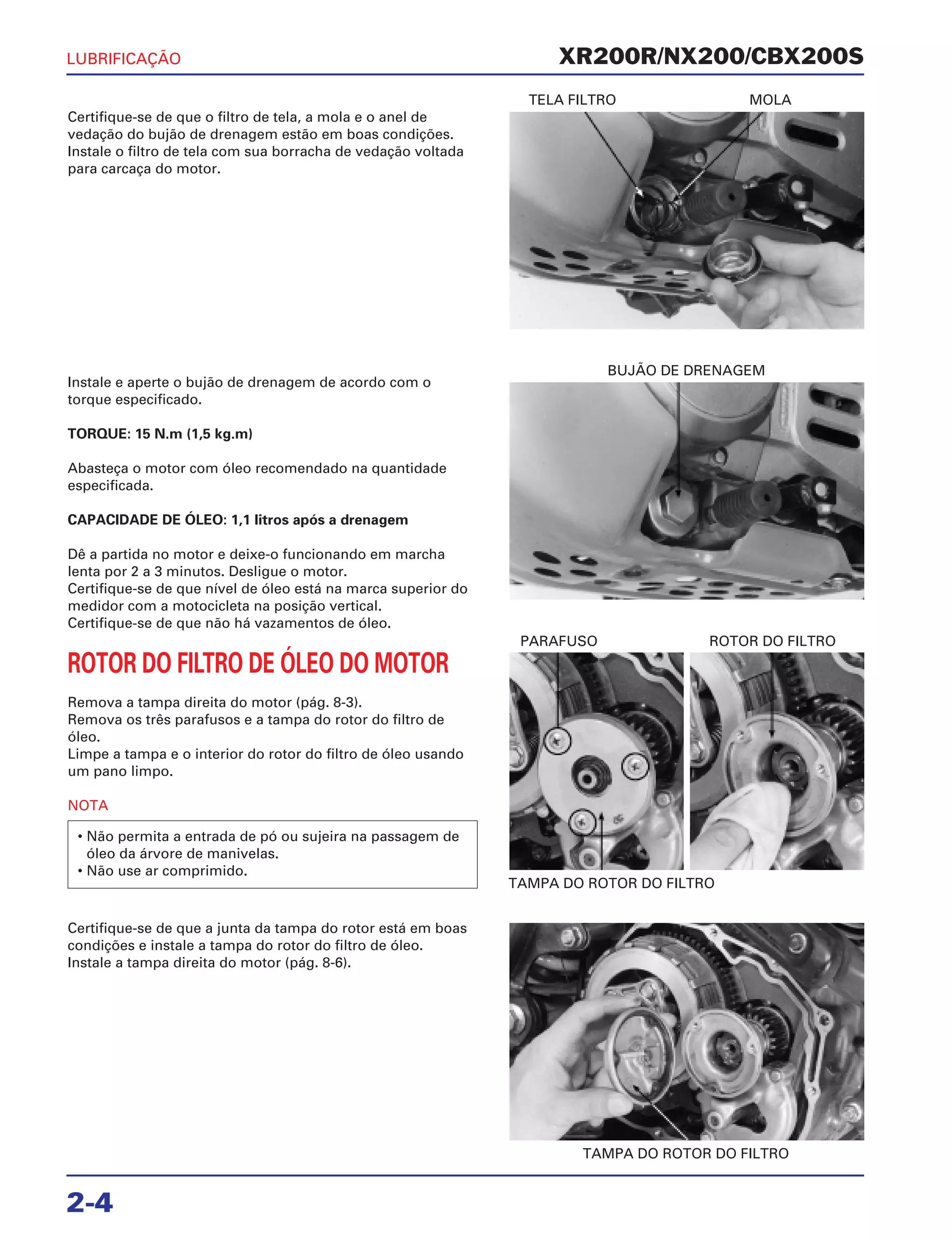 TELA FILTRO MOLA
BUJÃO DE DRENAGEM
TAMPA DO ROTOR DO FILTRO
PARAFUSO ROTOR DO FILTRO
TAMPA DO ROTOR DO FILTRO
XR200R/NX200/CBX200S
2-4
Certifique-se de que o filtro de tela, a mola e o anel de
vedação do bujão de drenagem estão em boas condições.
Instale o filtro de tela com sua borracha de vedação voltada
para carcaça do motor.
Certifique-se de que a junta da tampa do rotor está em boas
condições e instale a tampa do rotor do filtro de óleo.
Instale a tampa direita do motor (pág. 8-6).
Instale e aperte o bujão de drenagem de acordo com o
torque especificado.
TORQUE: 15 N.m (1,5 kg.m)
Abasteça o motor com óleo recomendado na quantidade
especificada.
CAPACIDADE DE ÓLEO: 1,1 litros após a drenagem
Dê a partida no motor e deixe-o funcionando em marcha
lenta por 2 a 3 minutos. Desligue o motor.
Certifique-se de que nível de óleo está na marca superior do
medidor com a motocicleta na posição vertical.
Certifique-se de que não há vazamentos de óleo.
ROTOR DO FILTRO DE ÓLEO DO MOTOR
Remova a tampa direita do motor (pág. 8-3).
Remova os três parafusos e a tampa do rotor do filtro de
óleo.
Limpe a tampa e o interior do rotor do filtro de óleo usando
um pano limpo.
NOTA
• Não permita a entrada de pó ou sujeira na passagem de
óleo da árvore de manivelas.
• Não use ar comprimido.
LUBRIFICAÇÃO
 