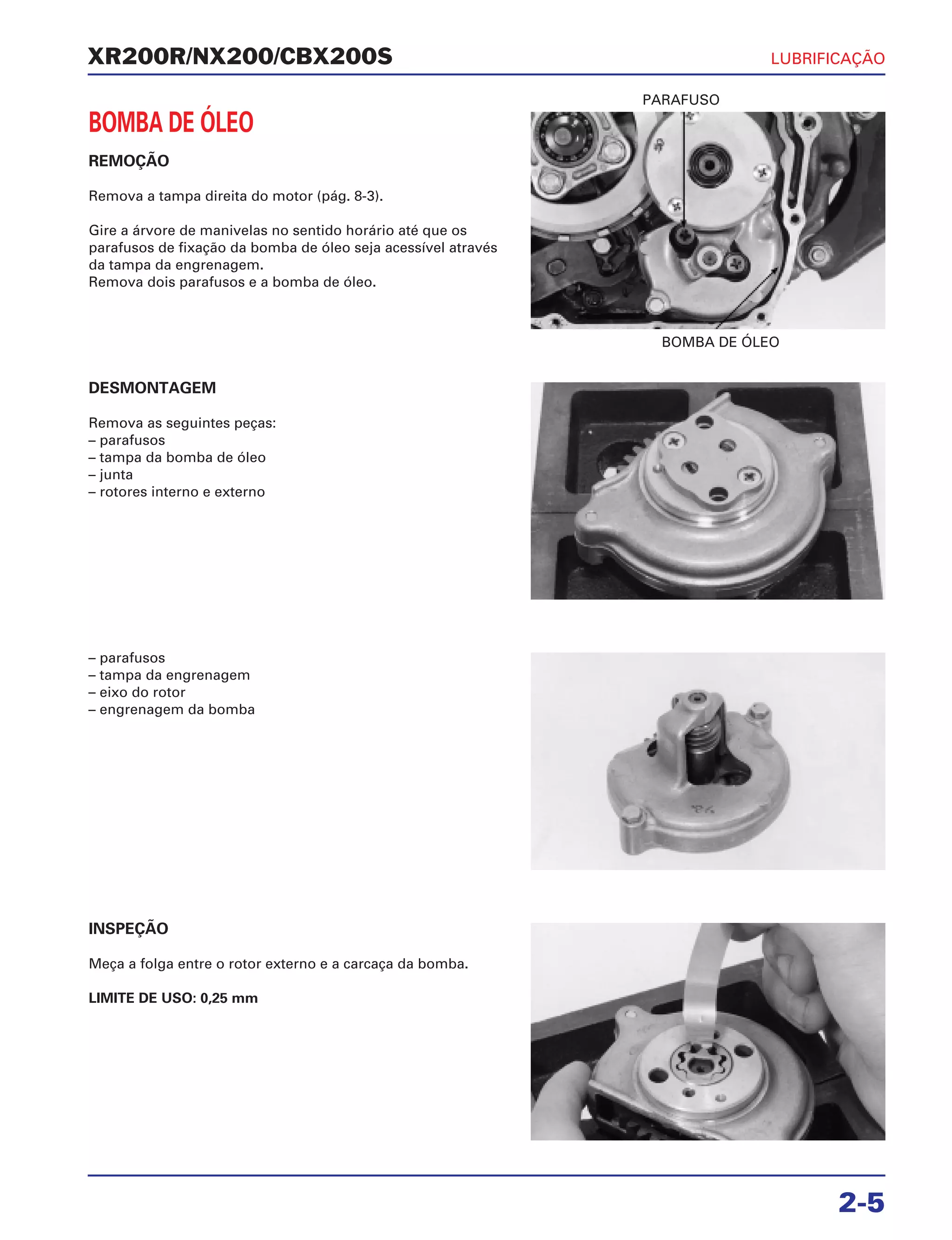 BOMBA DE ÓLEO
PARAFUSO
XR200R/NX200/CBX200S
BOMBA DE ÓLEO
REMOÇÃO
Remova a tampa direita do motor (pág. 8-3).
Gire a árvore de manivelas no sentido horário até que os
parafusos de fixação da bomba de óleo seja acessível através
da tampa da engrenagem.
Remova dois parafusos e a bomba de óleo.
INSPEÇÃO
Meça a folga entre o rotor externo e a carcaça da bomba.
LIMITE DE USO: 0,25 mm
LUBRIFICAÇÃO
2-5
DESMONTAGEM
Remova as seguintes peças:
– parafusos
– tampa da bomba de óleo
– junta
– rotores interno e externo
– parafusos
– tampa da engrenagem
– eixo do rotor
– engrenagem da bomba
 