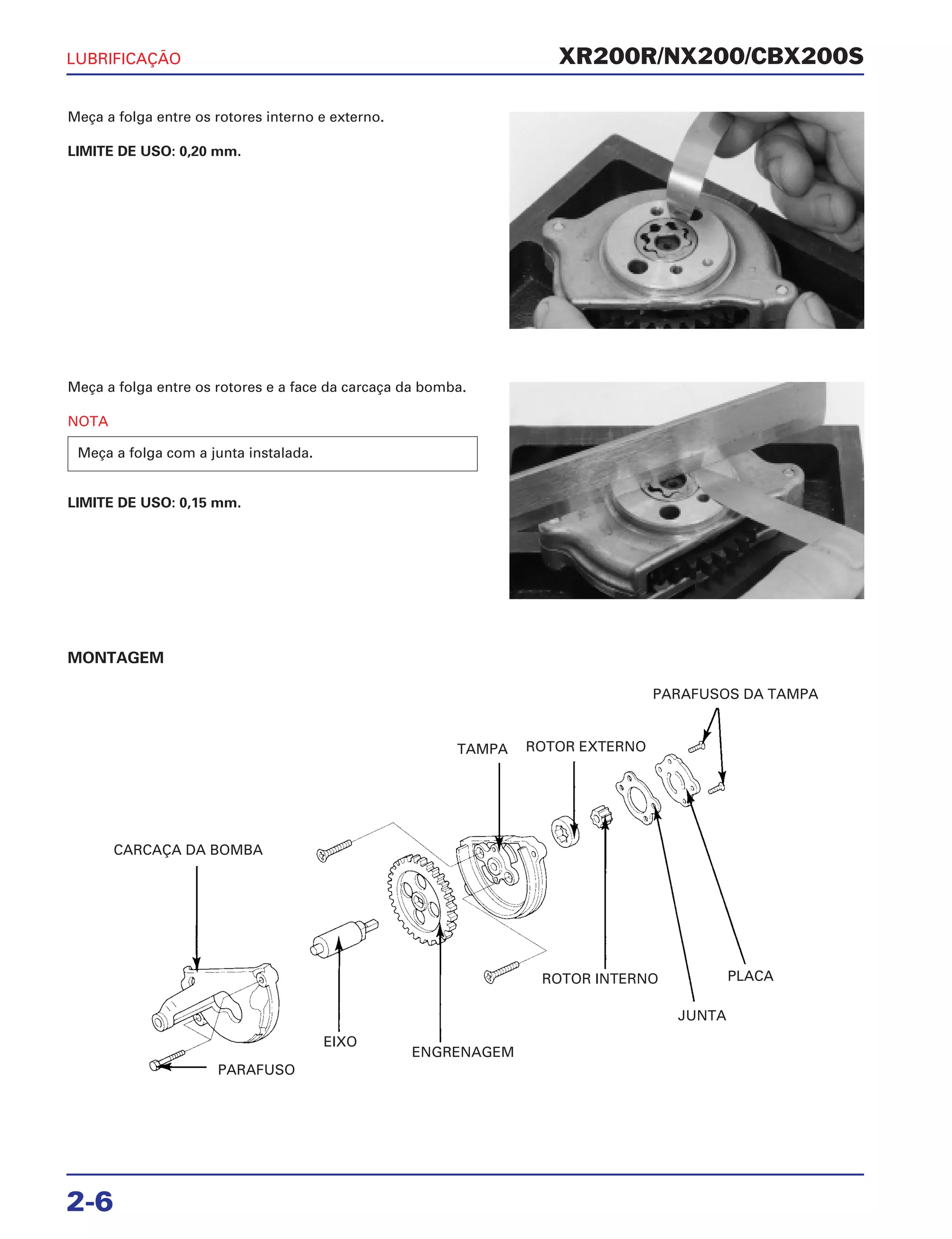 XR200R/NX200/CBX200S
Meça a folga entre os rotores interno e externo.
LIMITE DE USO: 0,20 mm.
MONTAGEM
LUBRIFICAÇÃO
2-6
Meça a folga entre os rotores e a face da carcaça da bomba.
NOTA
LIMITE DE USO: 0,15 mm.
Meça a folga com a junta instalada.
CARCAÇA DA BOMBA
ENGRENAGEM
EIXO
ROTOR INTERNO
JUNTA
PLACA
PARAFUSOS DA TAMPA
ROTOR EXTERNOTAMPA
PARAFUSO
 