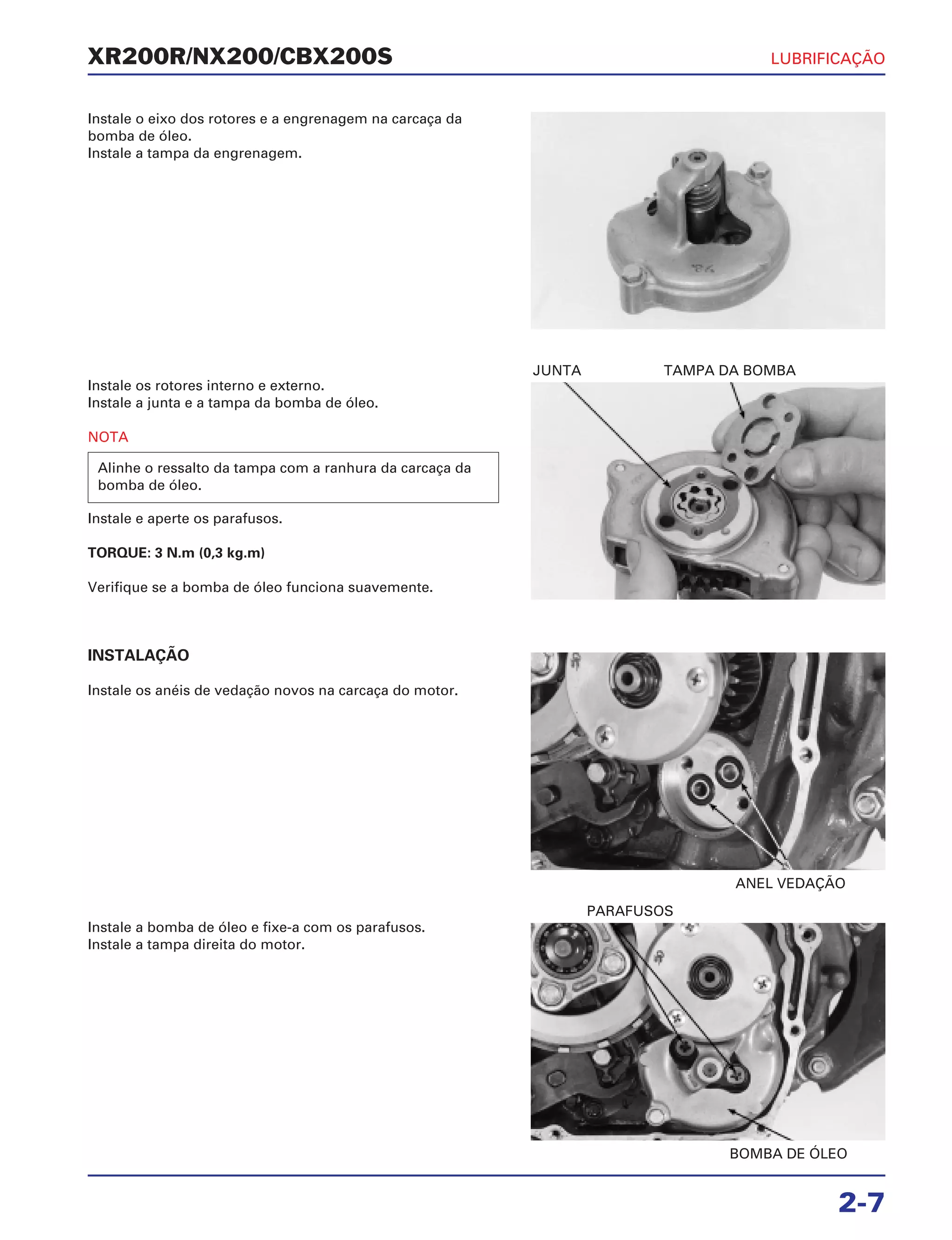 JUNTA TAMPA DA BOMBA
ANEL VEDAÇÃO
BOMBA DE ÓLEO
PARAFUSOS
XR200R/NX200/CBX200S LUBRIFICAÇÃO
2-7
Instale o eixo dos rotores e a engrenagem na carcaça da
bomba de óleo.
Instale a tampa da engrenagem.
Instale os rotores interno e externo.
Instale a junta e a tampa da bomba de óleo.
NOTA
Instale e aperte os parafusos.
TORQUE: 3 N.m (0,3 kg.m)
Verifique se a bomba de óleo funciona suavemente.
Alinhe o ressalto da tampa com a ranhura da carcaça da
bomba de óleo.
INSTALAÇÃO
Instale os anéis de vedação novos na carcaça do motor.
Instale a bomba de óleo e fixe-a com os parafusos.
Instale a tampa direita do motor.
 
