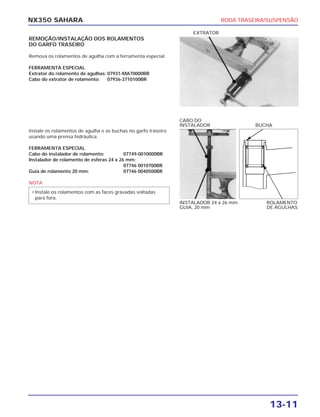 RODA TRASEIRA/SUSPENSÃO
13-11
NX350 SAHARA
REMOÇÃO/INSTALAÇÃO DOS ROLAMENTOS
DO GARFO TRASEIRO
Remova os rolamentos de agulha com a ferramenta especial.
FERRAMENTA ESPECIAL
Extrator do rolamento de agulhas: 07931-MA70000BR
Cabo do extrator de rolamento: 07936-3710100BR
EXTRATOR
Instale os rolamentos de agulha e as buchas no garfo traseiro
usando uma prensa hidráulica.
FERRAMENTA ESPECIAL
Cabo do instalador de rolamento: 07749-0010000BR
Instalador de rolamento de esferas 24 x 26 mm:
07746 0010700BR
Guia de rolamento 20 mm: 07746 0040500BR
NOTA
• Instale os rolamentos com as faces gravadas voltadas
para fora.
INSTALADOR 24 x 26 mm
GUIA, 20 mm
ROLAMENTO
DE AGULHAS
CABO DO
INSTALADOR BUCHA
 