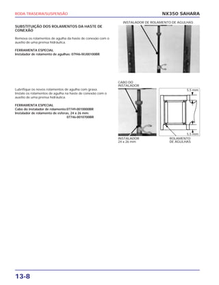 RODA TRASEIRA/SUSPENSÃO
13-8
NX350 SAHARA
SUBSTITUIÇÃO DOS ROLAMENTOS DA HASTE DE
CONEXÃO
Remova os rolamentos de agulha da haste de conexão com o
auxílio de uma prensa hidráulica.
FERRAMENTA ESPECIAL
Instalador de rolamento de agulhas: 07946-MJ00100BR
INSTALADOR DE ROLAMENTO DE AGULHAS
Lubrifique os novos rolamentos de agulha com graxa.
Instale os rolamentos de agulha na haste de conexão com o
auxílio de uma prensa hidráulica.
FERRAMENTA ESPECIAL
Cabo do instalador de rolamento:07749-0010000BR
Instalador de rolamento de esferas, 24 x 26 mm:
07746-0010700BR
INSTALADOR
24 x 26 mm
ROLAMENTO
DE AGULHAS
CABO DO
INSTALADOR
5,5 mm
5,5 mm
 