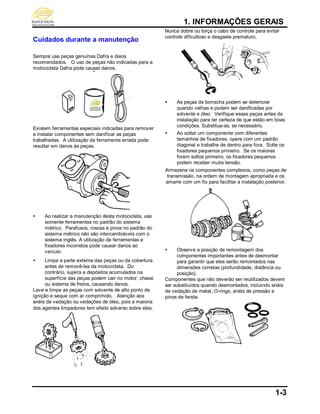1. INFORMAÇÕES GERAIS
1-3
Cuidados durante a manutenção
Sempre use peças genuínas Dafra e óleos
recomendados. O uso de peças não indicadas para a
motocicleta Dafra pode causar danos.
Existem ferramentas especiais indicadas para remover
e instalar componentes sem danificar as peças
trabalhadas. A utilização da ferramenta errada pode
resultar em danos às peças.
 Ao realizar a manutenção desta motocicleta, use
somente ferramentas no padrão do sistema
métrico. Parafusos, roscas e pinos no padrão do
sistema métrico não são intercambiáveis com o
sistema inglês. A utilização de ferramentas e
fixadores incorretos pode causar danos ao
veículo.
 Limpe a parte externa das peças ou da cobertura
antes de removê-las da motocicleta. Do
contrário, sujeira e depósitos acumulados na
superfície das peças podem cair no motor, chassi
ou sistema de freios, causando danos.
Lave e limpe as peças com solvente de alto ponto de
ignição e seque com ar comprimido. Atenção aos
anéis de vedação ou vedações de óleo, pois a maioria
dos agentes limpadores tem efeito adverso sobre eles.
Nunca dobre ou torça o cabo de controle para evitar
controle dificultoso e desgaste prematuro.
 As peças de borracha podem se deteriorar
quando velhas e podem ser danificadas por
solvente e óleo. Verifique essas peças antes da
instalação para ter certeza de que estão em boas
condições. Substitua-as, se necessário.
 Ao soltar um componente com diferentes
tamanhos de fixadores, opere com um padrão
diagonal e trabalhe de dentro para fora. Solte os
fixadores pequenos primeiro. Se os maiores
forem soltos primeiro, os fixadores pequenos
podem receber muita tensão.
Armazene os componentes complexos, como peças de
transmissão, na ordem de montagem apropriada e os
amarre com um fio para facilitar a instalação posterior.
 Observe a posição de remontagem dos
componentes importantes antes de desmontar
para garantir que eles serão remontados nas
dimensões corretas (profundidade, distância ou
posição).
Componentes que não deverão ser reutilizados devem
ser substituídos quando desmontados, incluindo anéis
de vedação de metal, O-rings, anéis de pressão e
pinos de fenda.
 