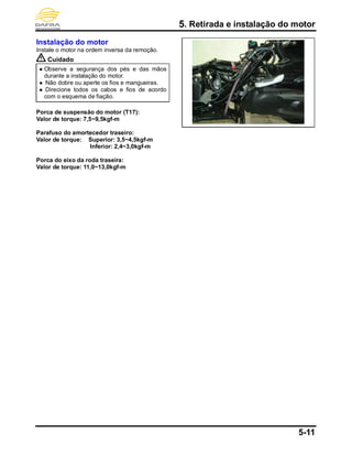 5. Retirada e instalação do motor
5-11
Instalação do motor
Instale o motor na ordem inversa da remoção.
Cuidado
 Observe a segurança dos pés e das mãos
durante a instalação do motor.
 Não dobre ou aperte os fios e mangueiras.
 Direcione todos os cabos e fios de acordo
com o esquema de fiação.
Porca de suspensão do motor (T17):
Valor de torque: 7,5~9,5kgf-m
Parafuso do amortecedor traseiro:
Valor de torque: Superior: 3,5~4,5kgf-m
Inferior: 2,4~3,0kgf-m
Porca do eixo da roda traseira:
Valor de torque: 11,0~13,0kgf-m
 