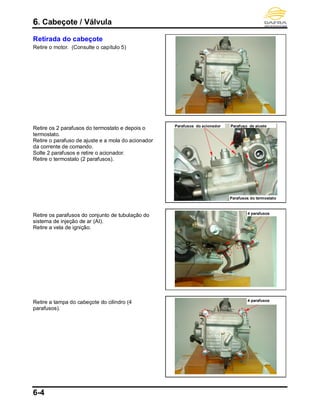 6. Cabeçote / Válvula
6-4
Retirada do cabeçote
Retire o motor. (Consulte o capítulo 5)
Retire os 2 parafusos do termostato e depois o
termostato.
Retire o parafuso de ajuste e a mola do acionador
da corrente de comando.
Solte 2 parafusos e retire o acionador.
Retire o termostato (2 parafusos).
Retire os parafusos do conjunto de tubulação do
sistema de injeção de ar (AI).
Retire a vela de ignição.
Retire a tampa do cabeçote do cilindro (4
parafusos).
4 parafusos
Parafusos do acionador
Parafusos do termostato
4 parafusos
Parafuso de ajuste
 