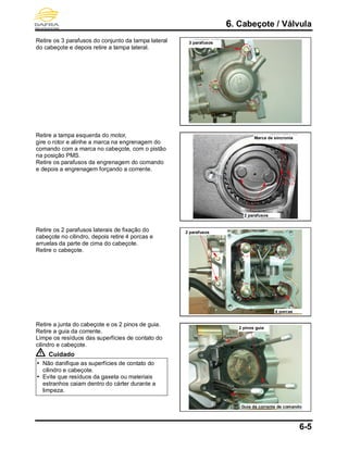 6. Cabeçote / Válvula
6-5
Retire os 3 parafusos do conjunto da tampa lateral
do cabeçote e depois retire a tampa lateral.
Retire a tampa esquerda do motor,
gire o rotor e alinhe a marca na engrenagem do
comando com a marca no cabeçote, com o pistão
na posição PMS.
Retire os parafusos da engrenagem do comando
e depois a engrenagem forçando a corrente.
Retire os 2 parafusos laterais de fixação do
cabeçote no cilindro, depois retire 4 porcas e
arruelas da parte de cima do cabeçote.
Retire o cabeçote.
Retire a junta do cabeçote e os 2 pinos de guia.
Retire a guia da corrente.
Limpe os resíduos das superfícies de contato do
cilindro e cabeçote.
Cuidado
 Não danifique as superfícies de contato do
cilindro e cabeçote.
 Evite que resíduos da gaxeta ou materiais
estranhos caiam dentro do cárter durante a
limpeza.
2 parafusos
Marca de sincronia
3 parafusos
4 porcas
2 parafusos
Guia da corrente de comando
2 pinos guia
 